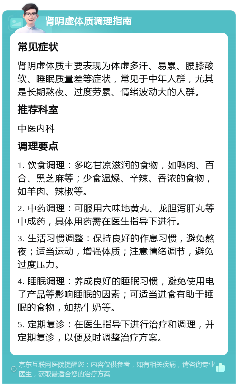 肾阴虚体质调理指南 常见症状 肾阴虚体质主要表现为体虚多汗、易累、腰膝酸软、睡眠质量差等症状，常见于中年人群，尤其是长期熬夜、过度劳累、情绪波动大的人群。 推荐科室 中医内科 调理要点 1. 饮食调理：多吃甘凉滋润的食物，如鸭肉、百合、黑芝麻等；少食温燥、辛辣、香浓的食物，如羊肉、辣椒等。 2. 中药调理：可服用六味地黄丸、龙胆泻肝丸等中成药，具体用药需在医生指导下进行。 3. 生活习惯调整：保持良好的作息习惯，避免熬夜；适当运动，增强体质；注意情绪调节，避免过度压力。 4. 睡眠调理：养成良好的睡眠习惯，避免使用电子产品等影响睡眠的因素；可适当进食有助于睡眠的食物，如热牛奶等。 5. 定期复诊：在医生指导下进行治疗和调理，并定期复诊，以便及时调整治疗方案。