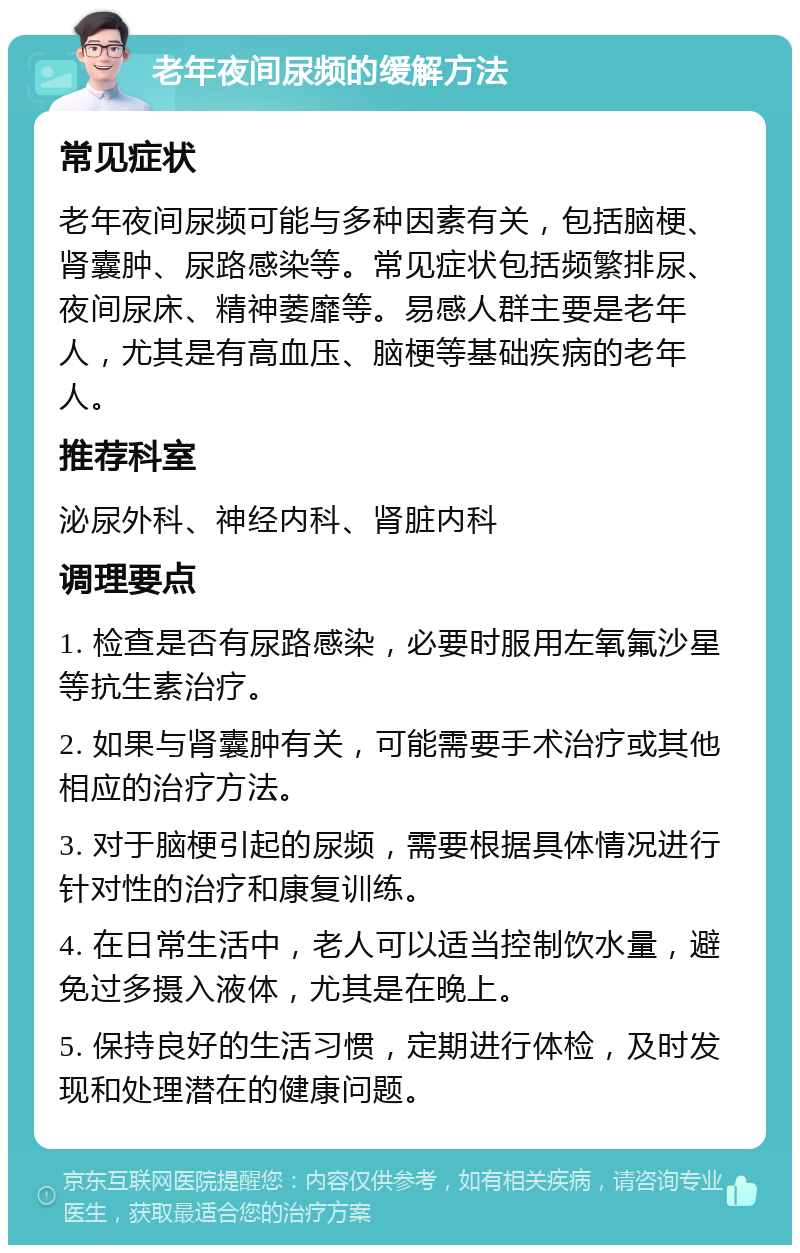 老年夜间尿频的缓解方法 常见症状 老年夜间尿频可能与多种因素有关，包括脑梗、肾囊肿、尿路感染等。常见症状包括频繁排尿、夜间尿床、精神萎靡等。易感人群主要是老年人，尤其是有高血压、脑梗等基础疾病的老年人。 推荐科室 泌尿外科、神经内科、肾脏内科 调理要点 1. 检查是否有尿路感染，必要时服用左氧氟沙星等抗生素治疗。 2. 如果与肾囊肿有关，可能需要手术治疗或其他相应的治疗方法。 3. 对于脑梗引起的尿频，需要根据具体情况进行针对性的治疗和康复训练。 4. 在日常生活中，老人可以适当控制饮水量，避免过多摄入液体，尤其是在晚上。 5. 保持良好的生活习惯，定期进行体检，及时发现和处理潜在的健康问题。