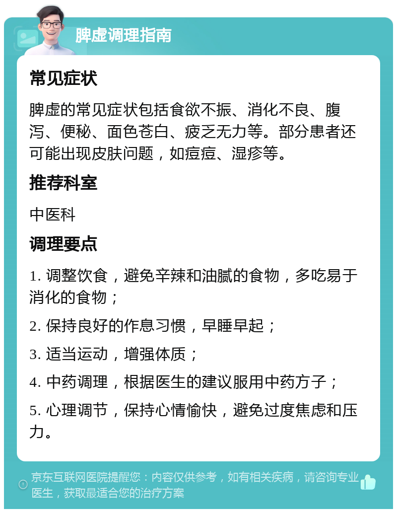 脾虚调理指南 常见症状 脾虚的常见症状包括食欲不振、消化不良、腹泻、便秘、面色苍白、疲乏无力等。部分患者还可能出现皮肤问题，如痘痘、湿疹等。 推荐科室 中医科 调理要点 1. 调整饮食，避免辛辣和油腻的食物，多吃易于消化的食物； 2. 保持良好的作息习惯，早睡早起； 3. 适当运动，增强体质； 4. 中药调理，根据医生的建议服用中药方子； 5. 心理调节，保持心情愉快，避免过度焦虑和压力。