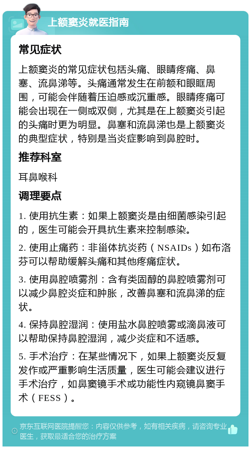 上额窦炎就医指南 常见症状 上额窦炎的常见症状包括头痛、眼睛疼痛、鼻塞、流鼻涕等。头痛通常发生在前额和眼眶周围，可能会伴随着压迫感或沉重感。眼睛疼痛可能会出现在一侧或双侧，尤其是在上额窦炎引起的头痛时更为明显。鼻塞和流鼻涕也是上额窦炎的典型症状，特别是当炎症影响到鼻腔时。 推荐科室 耳鼻喉科 调理要点 1. 使用抗生素：如果上额窦炎是由细菌感染引起的，医生可能会开具抗生素来控制感染。 2. 使用止痛药：非甾体抗炎药（NSAIDs）如布洛芬可以帮助缓解头痛和其他疼痛症状。 3. 使用鼻腔喷雾剂：含有类固醇的鼻腔喷雾剂可以减少鼻腔炎症和肿胀，改善鼻塞和流鼻涕的症状。 4. 保持鼻腔湿润：使用盐水鼻腔喷雾或滴鼻液可以帮助保持鼻腔湿润，减少炎症和不适感。 5. 手术治疗：在某些情况下，如果上额窦炎反复发作或严重影响生活质量，医生可能会建议进行手术治疗，如鼻窦镜手术或功能性内窥镜鼻窦手术（FESS）。