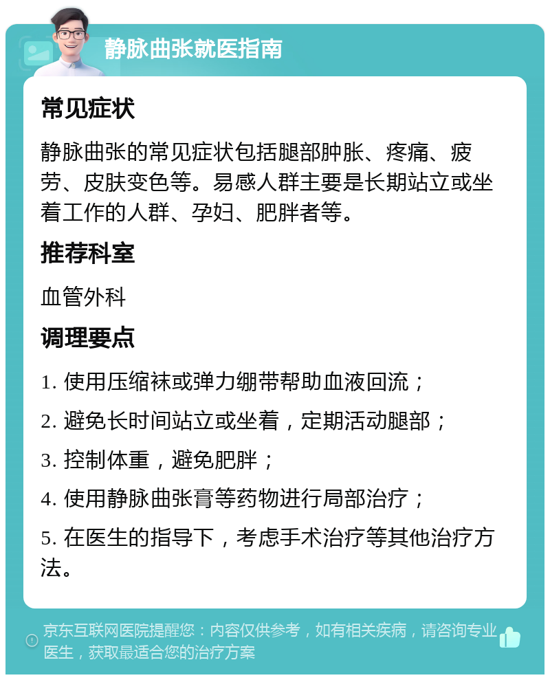 静脉曲张就医指南 常见症状 静脉曲张的常见症状包括腿部肿胀、疼痛、疲劳、皮肤变色等。易感人群主要是长期站立或坐着工作的人群、孕妇、肥胖者等。 推荐科室 血管外科 调理要点 1. 使用压缩袜或弹力绷带帮助血液回流； 2. 避免长时间站立或坐着，定期活动腿部； 3. 控制体重，避免肥胖； 4. 使用静脉曲张膏等药物进行局部治疗； 5. 在医生的指导下，考虑手术治疗等其他治疗方法。