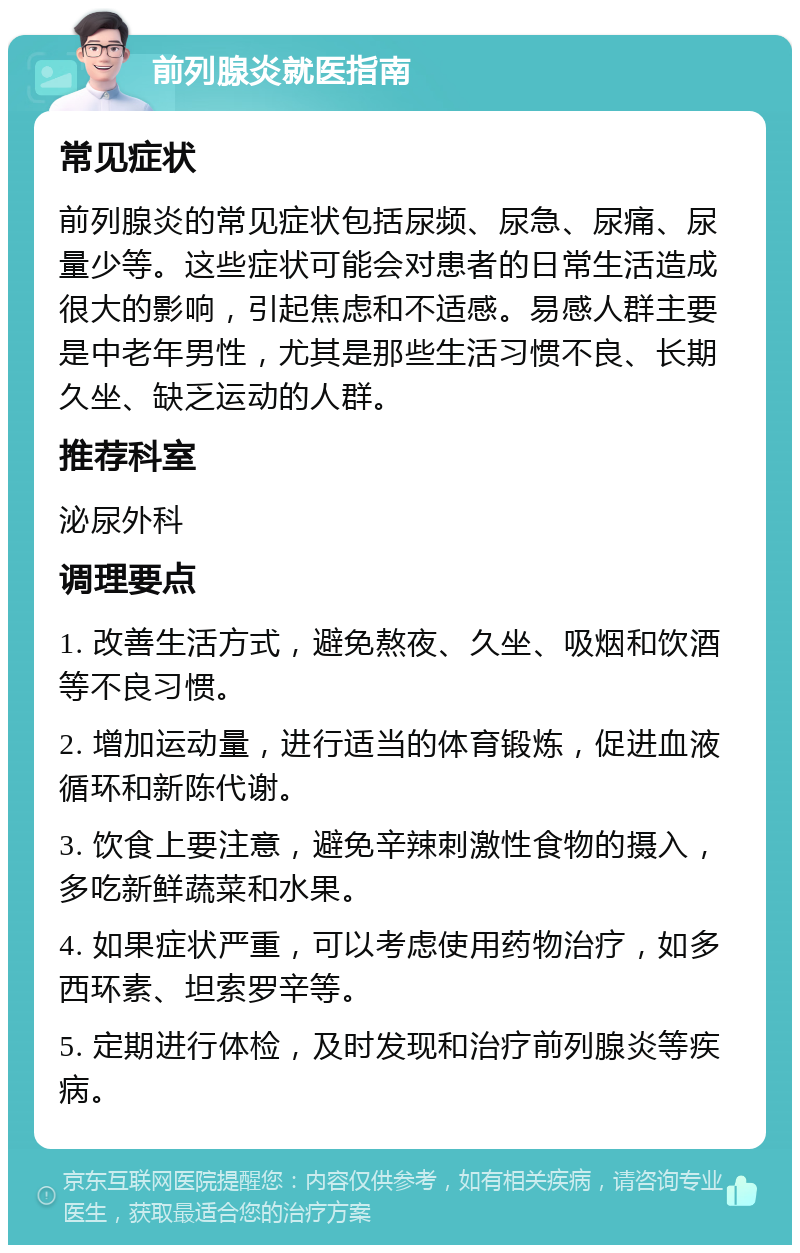 前列腺炎就医指南 常见症状 前列腺炎的常见症状包括尿频、尿急、尿痛、尿量少等。这些症状可能会对患者的日常生活造成很大的影响，引起焦虑和不适感。易感人群主要是中老年男性，尤其是那些生活习惯不良、长期久坐、缺乏运动的人群。 推荐科室 泌尿外科 调理要点 1. 改善生活方式，避免熬夜、久坐、吸烟和饮酒等不良习惯。 2. 增加运动量，进行适当的体育锻炼，促进血液循环和新陈代谢。 3. 饮食上要注意，避免辛辣刺激性食物的摄入，多吃新鲜蔬菜和水果。 4. 如果症状严重，可以考虑使用药物治疗，如多西环素、坦索罗辛等。 5. 定期进行体检，及时发现和治疗前列腺炎等疾病。