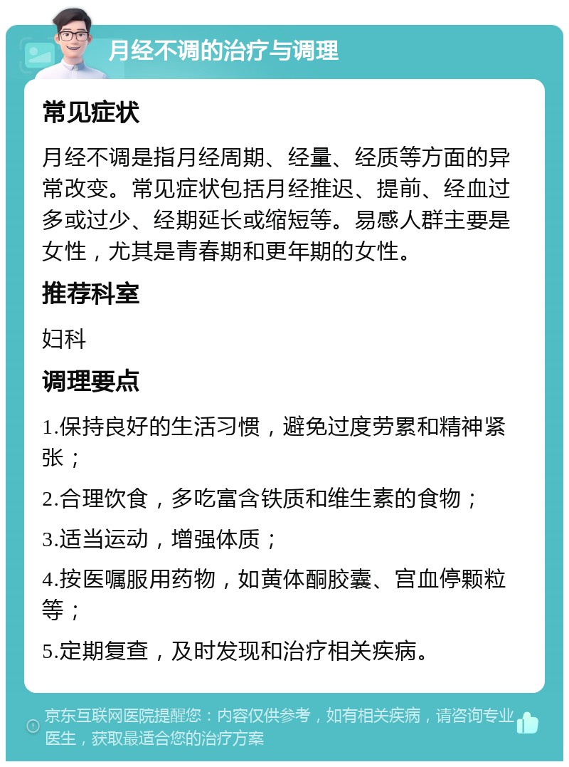 月经不调的治疗与调理 常见症状 月经不调是指月经周期、经量、经质等方面的异常改变。常见症状包括月经推迟、提前、经血过多或过少、经期延长或缩短等。易感人群主要是女性，尤其是青春期和更年期的女性。 推荐科室 妇科 调理要点 1.保持良好的生活习惯，避免过度劳累和精神紧张； 2.合理饮食，多吃富含铁质和维生素的食物； 3.适当运动，增强体质； 4.按医嘱服用药物，如黄体酮胶囊、宫血停颗粒等； 5.定期复查，及时发现和治疗相关疾病。