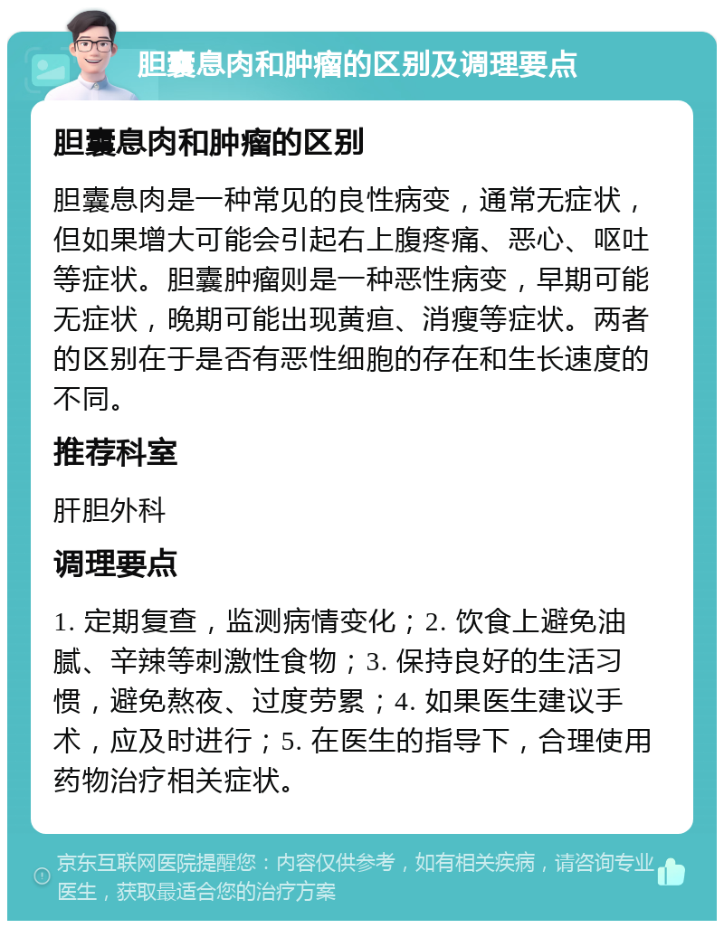 胆囊息肉和肿瘤的区别及调理要点 胆囊息肉和肿瘤的区别 胆囊息肉是一种常见的良性病变，通常无症状，但如果增大可能会引起右上腹疼痛、恶心、呕吐等症状。胆囊肿瘤则是一种恶性病变，早期可能无症状，晚期可能出现黄疸、消瘦等症状。两者的区别在于是否有恶性细胞的存在和生长速度的不同。 推荐科室 肝胆外科 调理要点 1. 定期复查，监测病情变化；2. 饮食上避免油腻、辛辣等刺激性食物；3. 保持良好的生活习惯，避免熬夜、过度劳累；4. 如果医生建议手术，应及时进行；5. 在医生的指导下，合理使用药物治疗相关症状。