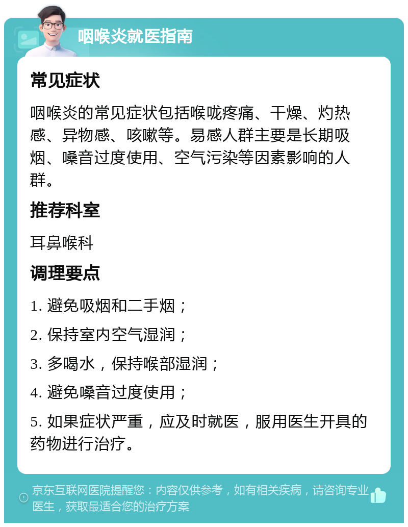 咽喉炎就医指南 常见症状 咽喉炎的常见症状包括喉咙疼痛、干燥、灼热感、异物感、咳嗽等。易感人群主要是长期吸烟、嗓音过度使用、空气污染等因素影响的人群。 推荐科室 耳鼻喉科 调理要点 1. 避免吸烟和二手烟； 2. 保持室内空气湿润； 3. 多喝水，保持喉部湿润； 4. 避免嗓音过度使用； 5. 如果症状严重，应及时就医，服用医生开具的药物进行治疗。