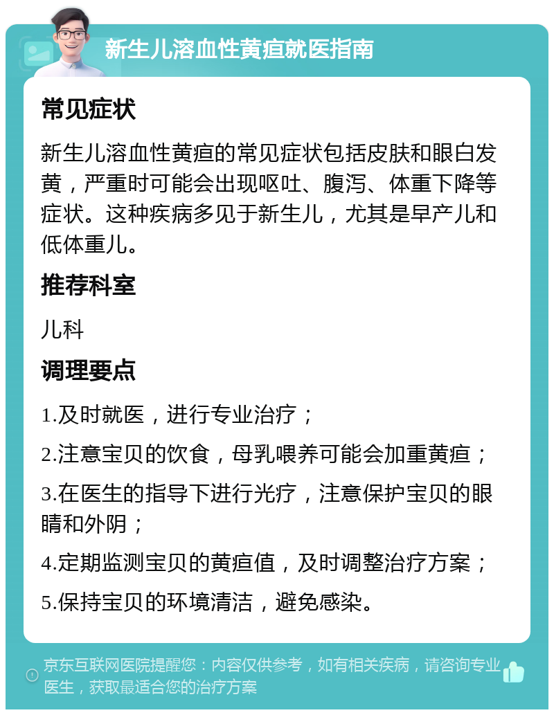 新生儿溶血性黄疸就医指南 常见症状 新生儿溶血性黄疸的常见症状包括皮肤和眼白发黄，严重时可能会出现呕吐、腹泻、体重下降等症状。这种疾病多见于新生儿，尤其是早产儿和低体重儿。 推荐科室 儿科 调理要点 1.及时就医，进行专业治疗； 2.注意宝贝的饮食，母乳喂养可能会加重黄疸； 3.在医生的指导下进行光疗，注意保护宝贝的眼睛和外阴； 4.定期监测宝贝的黄疸值，及时调整治疗方案； 5.保持宝贝的环境清洁，避免感染。