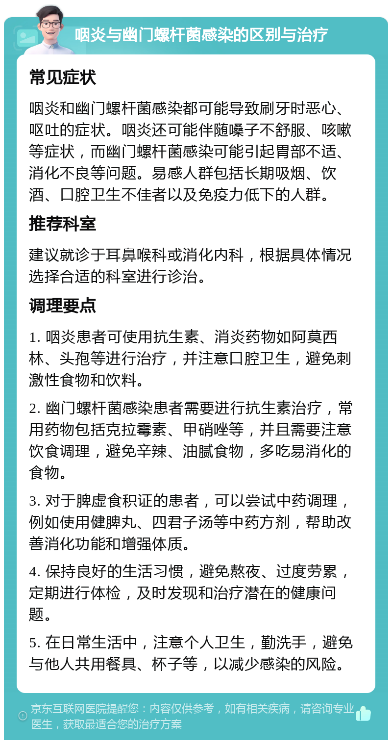 咽炎与幽门螺杆菌感染的区别与治疗 常见症状 咽炎和幽门螺杆菌感染都可能导致刷牙时恶心、呕吐的症状。咽炎还可能伴随嗓子不舒服、咳嗽等症状，而幽门螺杆菌感染可能引起胃部不适、消化不良等问题。易感人群包括长期吸烟、饮酒、口腔卫生不佳者以及免疫力低下的人群。 推荐科室 建议就诊于耳鼻喉科或消化内科，根据具体情况选择合适的科室进行诊治。 调理要点 1. 咽炎患者可使用抗生素、消炎药物如阿莫西林、头孢等进行治疗，并注意口腔卫生，避免刺激性食物和饮料。 2. 幽门螺杆菌感染患者需要进行抗生素治疗，常用药物包括克拉霉素、甲硝唑等，并且需要注意饮食调理，避免辛辣、油腻食物，多吃易消化的食物。 3. 对于脾虚食积证的患者，可以尝试中药调理，例如使用健脾丸、四君子汤等中药方剂，帮助改善消化功能和增强体质。 4. 保持良好的生活习惯，避免熬夜、过度劳累，定期进行体检，及时发现和治疗潜在的健康问题。 5. 在日常生活中，注意个人卫生，勤洗手，避免与他人共用餐具、杯子等，以减少感染的风险。