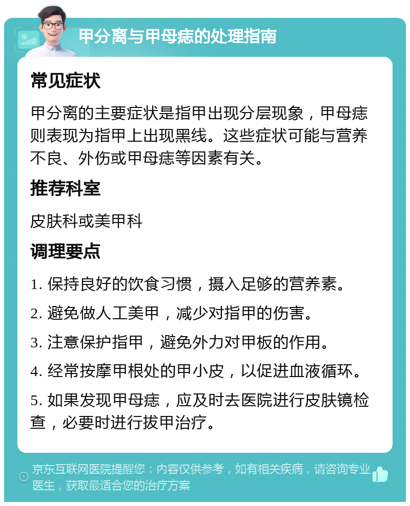 甲分离与甲母痣的处理指南 常见症状 甲分离的主要症状是指甲出现分层现象，甲母痣则表现为指甲上出现黑线。这些症状可能与营养不良、外伤或甲母痣等因素有关。 推荐科室 皮肤科或美甲科 调理要点 1. 保持良好的饮食习惯，摄入足够的营养素。 2. 避免做人工美甲，减少对指甲的伤害。 3. 注意保护指甲，避免外力对甲板的作用。 4. 经常按摩甲根处的甲小皮，以促进血液循环。 5. 如果发现甲母痣，应及时去医院进行皮肤镜检查，必要时进行拔甲治疗。