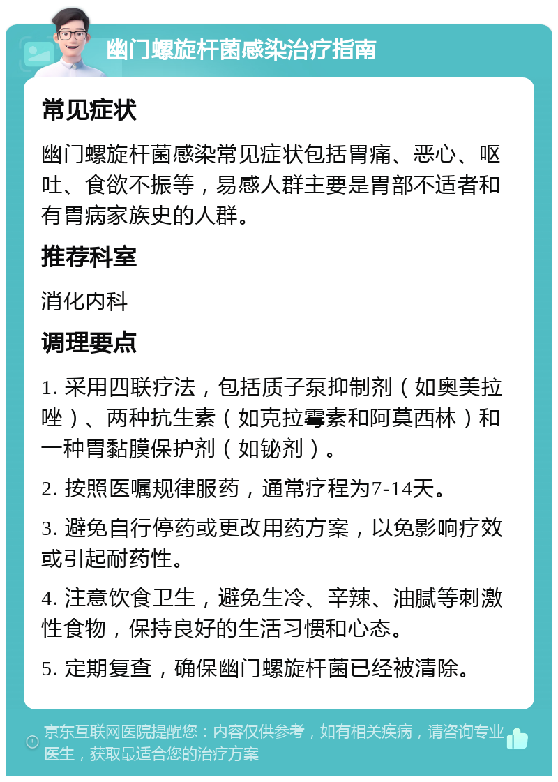 幽门螺旋杆菌感染治疗指南 常见症状 幽门螺旋杆菌感染常见症状包括胃痛、恶心、呕吐、食欲不振等，易感人群主要是胃部不适者和有胃病家族史的人群。 推荐科室 消化内科 调理要点 1. 采用四联疗法，包括质子泵抑制剂（如奥美拉唑）、两种抗生素（如克拉霉素和阿莫西林）和一种胃黏膜保护剂（如铋剂）。 2. 按照医嘱规律服药，通常疗程为7-14天。 3. 避免自行停药或更改用药方案，以免影响疗效或引起耐药性。 4. 注意饮食卫生，避免生冷、辛辣、油腻等刺激性食物，保持良好的生活习惯和心态。 5. 定期复查，确保幽门螺旋杆菌已经被清除。