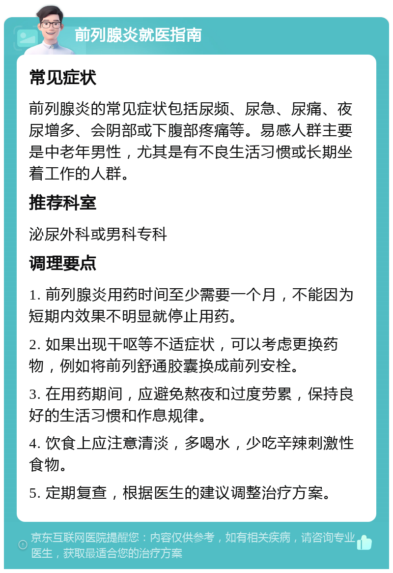 前列腺炎就医指南 常见症状 前列腺炎的常见症状包括尿频、尿急、尿痛、夜尿增多、会阴部或下腹部疼痛等。易感人群主要是中老年男性，尤其是有不良生活习惯或长期坐着工作的人群。 推荐科室 泌尿外科或男科专科 调理要点 1. 前列腺炎用药时间至少需要一个月，不能因为短期内效果不明显就停止用药。 2. 如果出现干呕等不适症状，可以考虑更换药物，例如将前列舒通胶囊换成前列安栓。 3. 在用药期间，应避免熬夜和过度劳累，保持良好的生活习惯和作息规律。 4. 饮食上应注意清淡，多喝水，少吃辛辣刺激性食物。 5. 定期复查，根据医生的建议调整治疗方案。