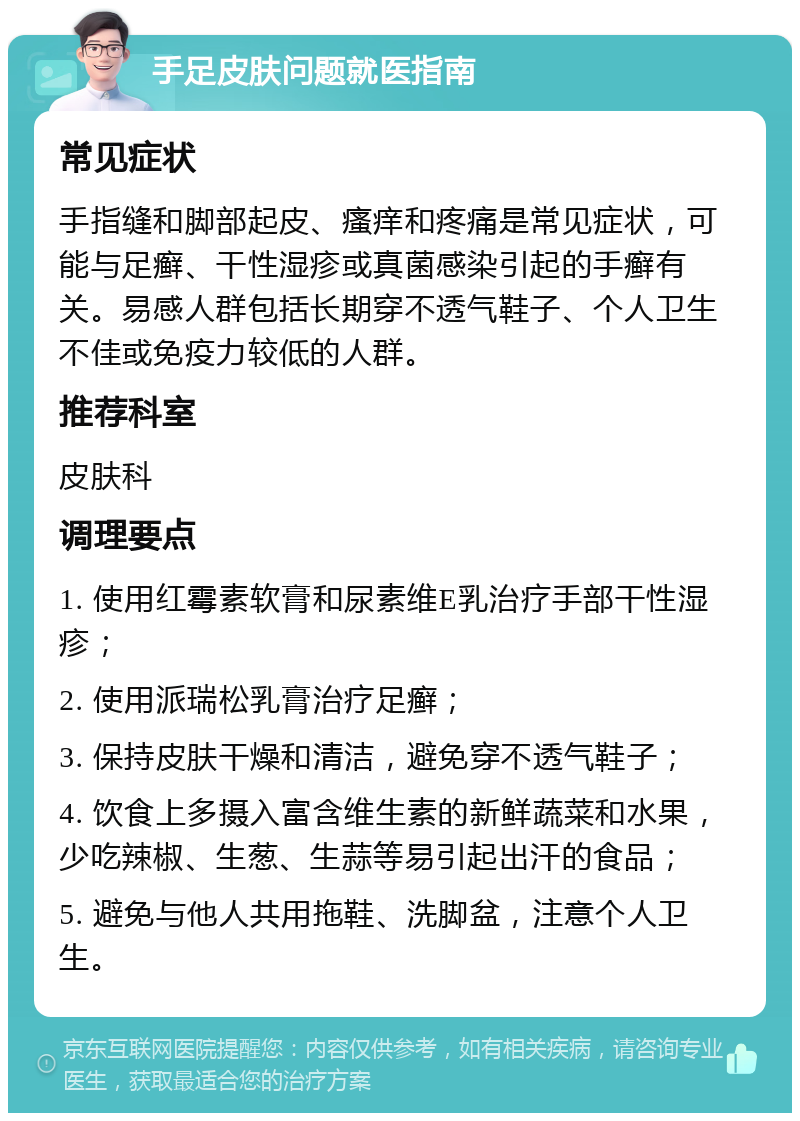 手足皮肤问题就医指南 常见症状 手指缝和脚部起皮、瘙痒和疼痛是常见症状，可能与足癣、干性湿疹或真菌感染引起的手癣有关。易感人群包括长期穿不透气鞋子、个人卫生不佳或免疫力较低的人群。 推荐科室 皮肤科 调理要点 1. 使用红霉素软膏和尿素维E乳治疗手部干性湿疹； 2. 使用派瑞松乳膏治疗足癣； 3. 保持皮肤干燥和清洁，避免穿不透气鞋子； 4. 饮食上多摄入富含维生素的新鲜蔬菜和水果，少吃辣椒、生葱、生蒜等易引起出汗的食品； 5. 避免与他人共用拖鞋、洗脚盆，注意个人卫生。