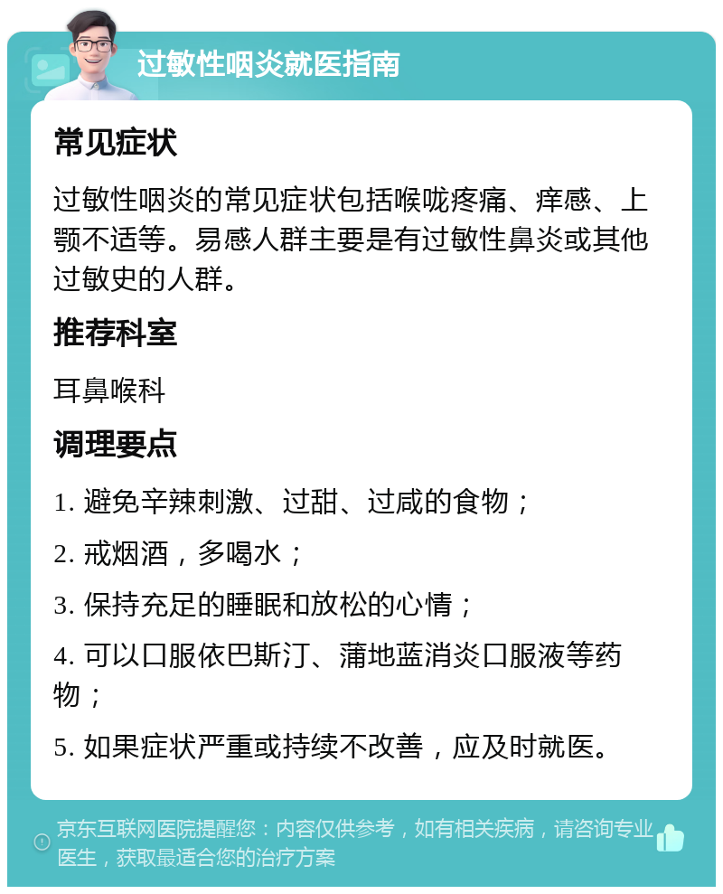 过敏性咽炎就医指南 常见症状 过敏性咽炎的常见症状包括喉咙疼痛、痒感、上颚不适等。易感人群主要是有过敏性鼻炎或其他过敏史的人群。 推荐科室 耳鼻喉科 调理要点 1. 避免辛辣刺激、过甜、过咸的食物； 2. 戒烟酒，多喝水； 3. 保持充足的睡眠和放松的心情； 4. 可以口服依巴斯汀、蒲地蓝消炎口服液等药物； 5. 如果症状严重或持续不改善，应及时就医。