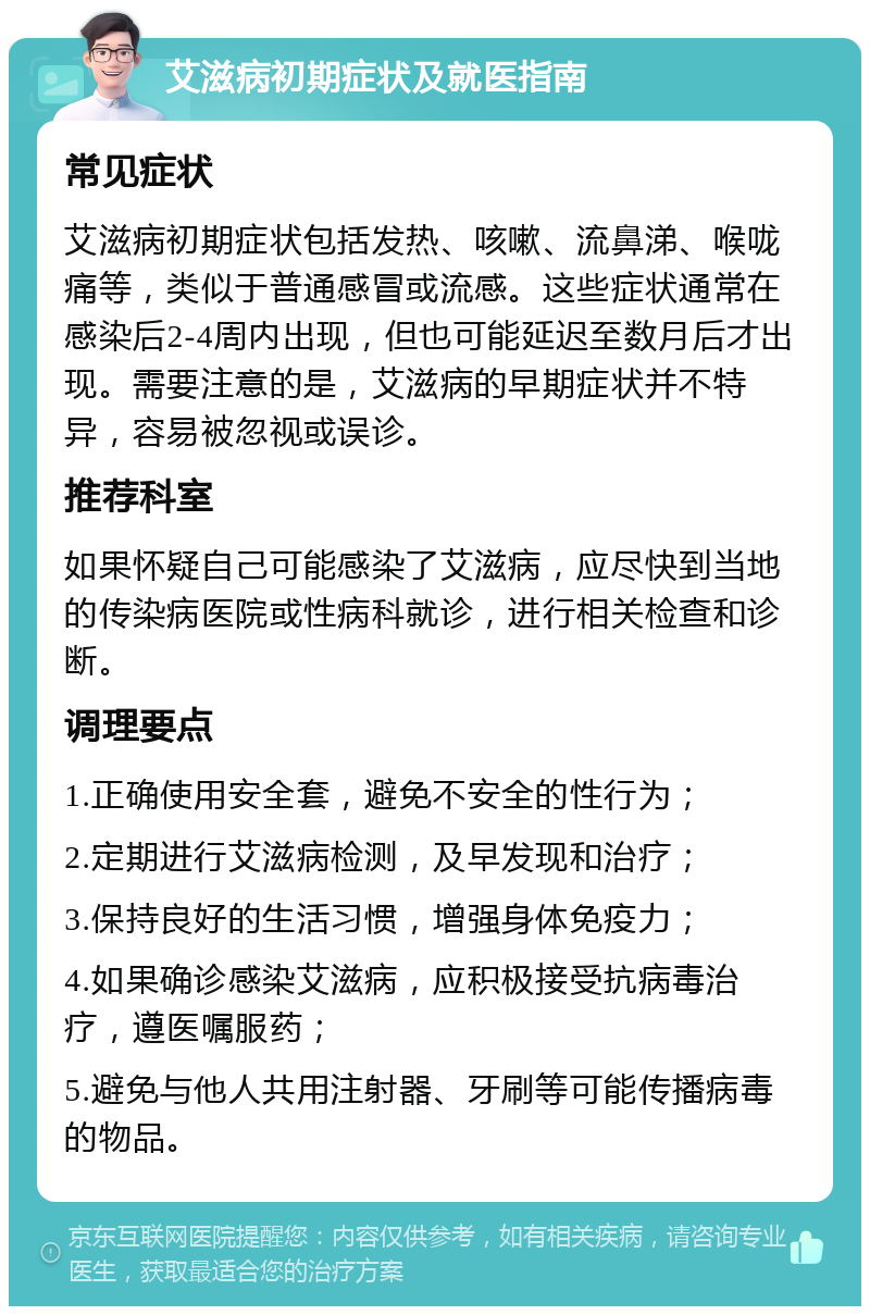 艾滋病初期症状及就医指南 常见症状 艾滋病初期症状包括发热、咳嗽、流鼻涕、喉咙痛等，类似于普通感冒或流感。这些症状通常在感染后2-4周内出现，但也可能延迟至数月后才出现。需要注意的是，艾滋病的早期症状并不特异，容易被忽视或误诊。 推荐科室 如果怀疑自己可能感染了艾滋病，应尽快到当地的传染病医院或性病科就诊，进行相关检查和诊断。 调理要点 1.正确使用安全套，避免不安全的性行为； 2.定期进行艾滋病检测，及早发现和治疗； 3.保持良好的生活习惯，增强身体免疫力； 4.如果确诊感染艾滋病，应积极接受抗病毒治疗，遵医嘱服药； 5.避免与他人共用注射器、牙刷等可能传播病毒的物品。