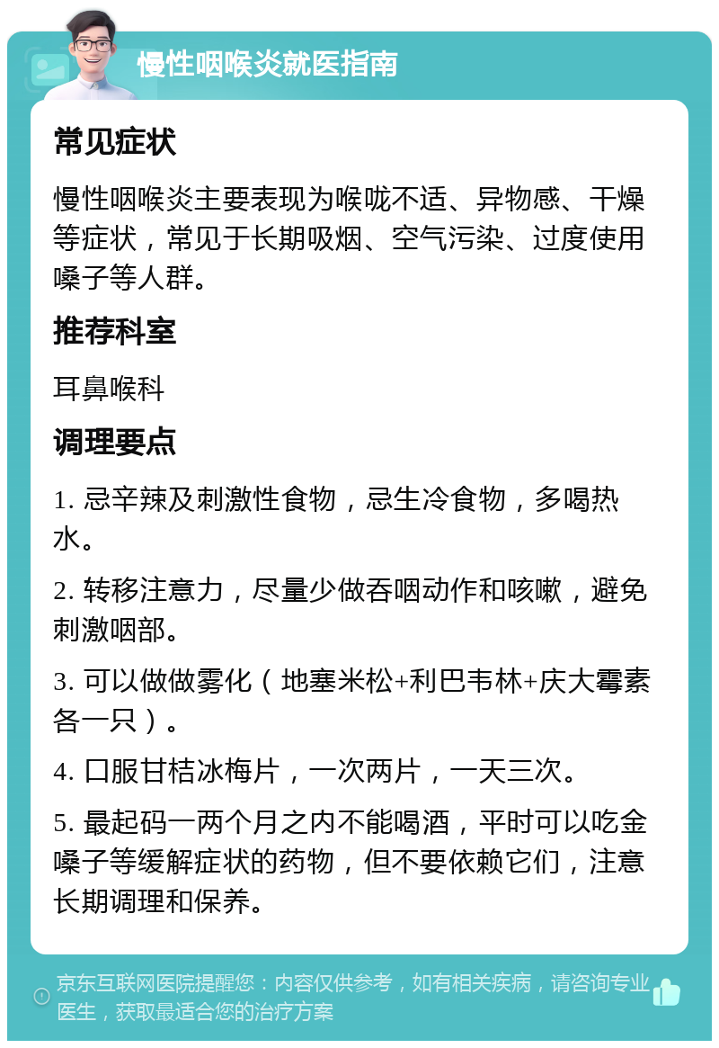 慢性咽喉炎就医指南 常见症状 慢性咽喉炎主要表现为喉咙不适、异物感、干燥等症状，常见于长期吸烟、空气污染、过度使用嗓子等人群。 推荐科室 耳鼻喉科 调理要点 1. 忌辛辣及刺激性食物，忌生冷食物，多喝热水。 2. 转移注意力，尽量少做吞咽动作和咳嗽，避免刺激咽部。 3. 可以做做雾化（地塞米松+利巴韦林+庆大霉素各一只）。 4. 口服甘桔冰梅片，一次两片，一天三次。 5. 最起码一两个月之内不能喝酒，平时可以吃金嗓子等缓解症状的药物，但不要依赖它们，注意长期调理和保养。