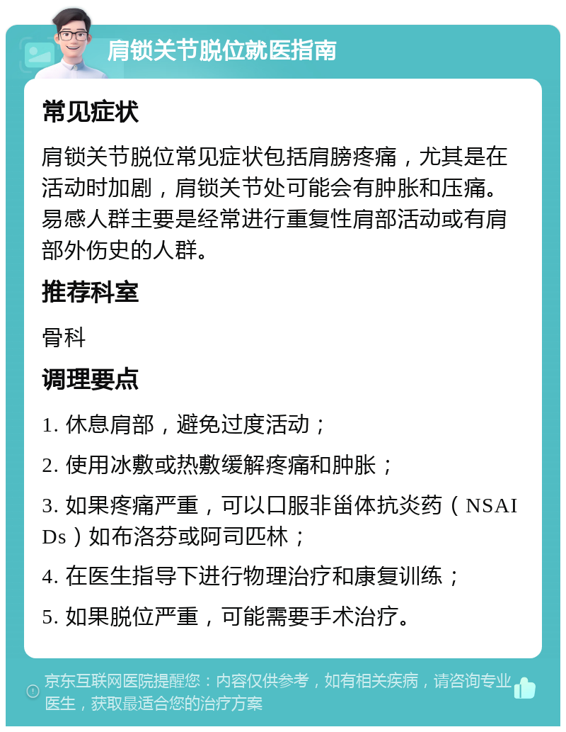 肩锁关节脱位就医指南 常见症状 肩锁关节脱位常见症状包括肩膀疼痛，尤其是在活动时加剧，肩锁关节处可能会有肿胀和压痛。易感人群主要是经常进行重复性肩部活动或有肩部外伤史的人群。 推荐科室 骨科 调理要点 1. 休息肩部，避免过度活动； 2. 使用冰敷或热敷缓解疼痛和肿胀； 3. 如果疼痛严重，可以口服非甾体抗炎药（NSAIDs）如布洛芬或阿司匹林； 4. 在医生指导下进行物理治疗和康复训练； 5. 如果脱位严重，可能需要手术治疗。