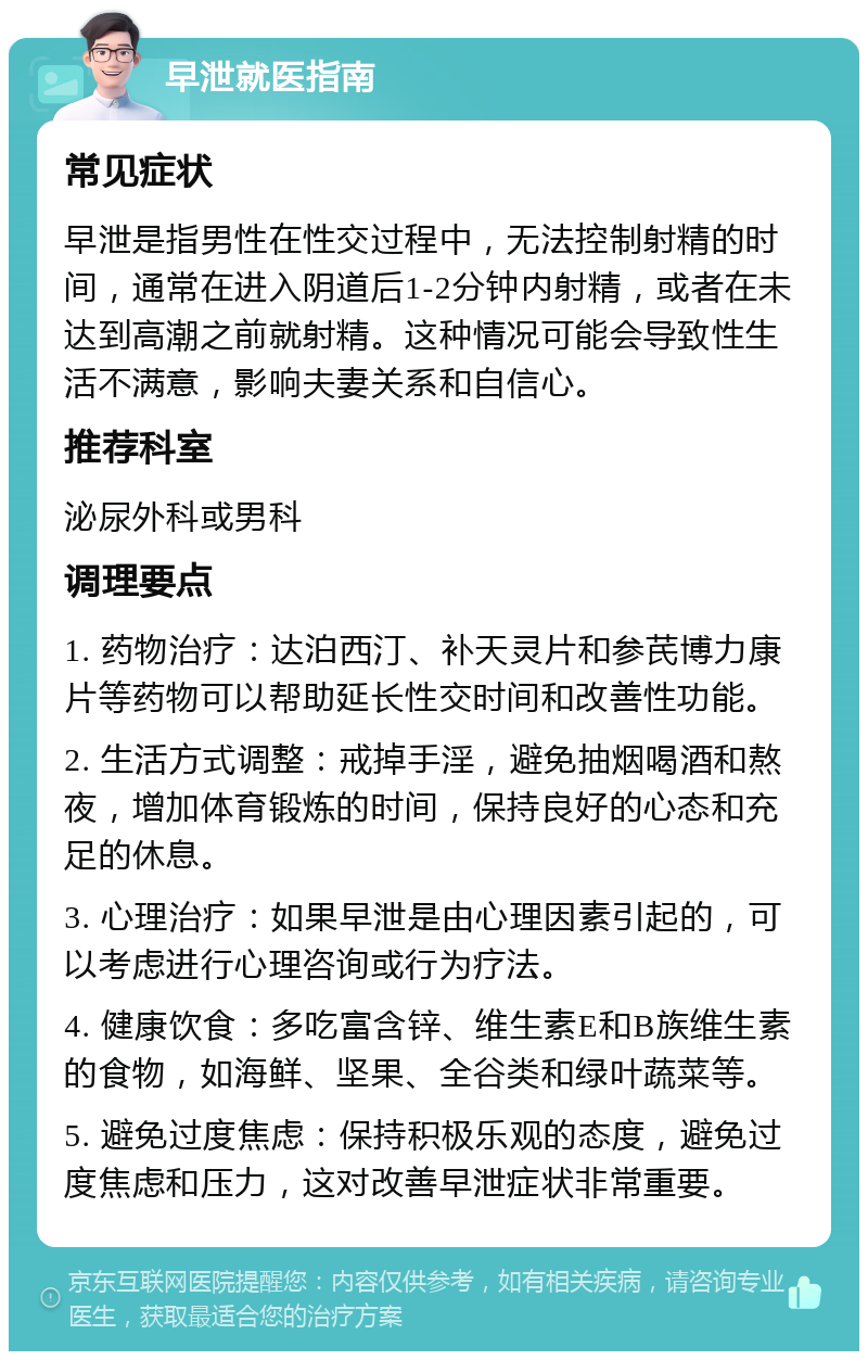 早泄就医指南 常见症状 早泄是指男性在性交过程中，无法控制射精的时间，通常在进入阴道后1-2分钟内射精，或者在未达到高潮之前就射精。这种情况可能会导致性生活不满意，影响夫妻关系和自信心。 推荐科室 泌尿外科或男科 调理要点 1. 药物治疗：达泊西汀、补天灵片和参芪博力康片等药物可以帮助延长性交时间和改善性功能。 2. 生活方式调整：戒掉手淫，避免抽烟喝酒和熬夜，增加体育锻炼的时间，保持良好的心态和充足的休息。 3. 心理治疗：如果早泄是由心理因素引起的，可以考虑进行心理咨询或行为疗法。 4. 健康饮食：多吃富含锌、维生素E和B族维生素的食物，如海鲜、坚果、全谷类和绿叶蔬菜等。 5. 避免过度焦虑：保持积极乐观的态度，避免过度焦虑和压力，这对改善早泄症状非常重要。