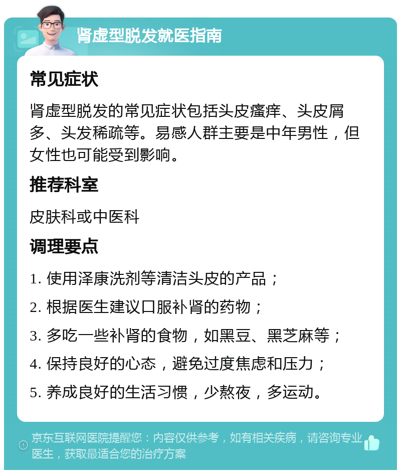 肾虚型脱发就医指南 常见症状 肾虚型脱发的常见症状包括头皮瘙痒、头皮屑多、头发稀疏等。易感人群主要是中年男性，但女性也可能受到影响。 推荐科室 皮肤科或中医科 调理要点 1. 使用泽康洗剂等清洁头皮的产品； 2. 根据医生建议口服补肾的药物； 3. 多吃一些补肾的食物，如黑豆、黑芝麻等； 4. 保持良好的心态，避免过度焦虑和压力； 5. 养成良好的生活习惯，少熬夜，多运动。