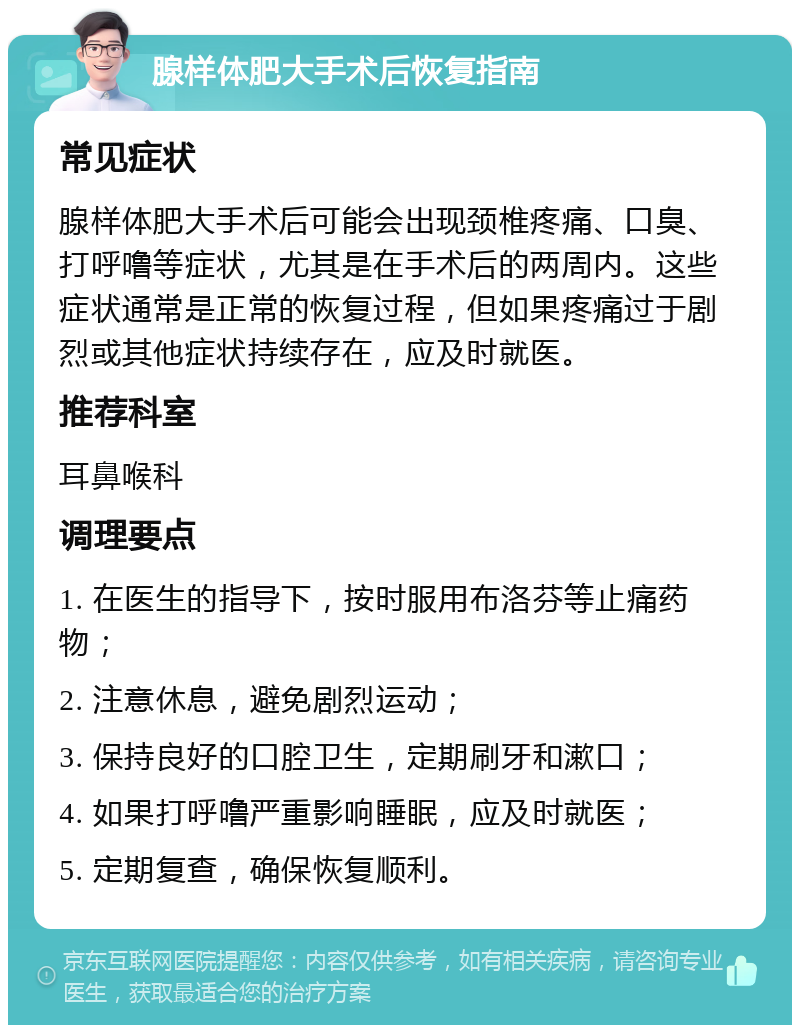 腺样体肥大手术后恢复指南 常见症状 腺样体肥大手术后可能会出现颈椎疼痛、口臭、打呼噜等症状，尤其是在手术后的两周内。这些症状通常是正常的恢复过程，但如果疼痛过于剧烈或其他症状持续存在，应及时就医。 推荐科室 耳鼻喉科 调理要点 1. 在医生的指导下，按时服用布洛芬等止痛药物； 2. 注意休息，避免剧烈运动； 3. 保持良好的口腔卫生，定期刷牙和漱口； 4. 如果打呼噜严重影响睡眠，应及时就医； 5. 定期复查，确保恢复顺利。