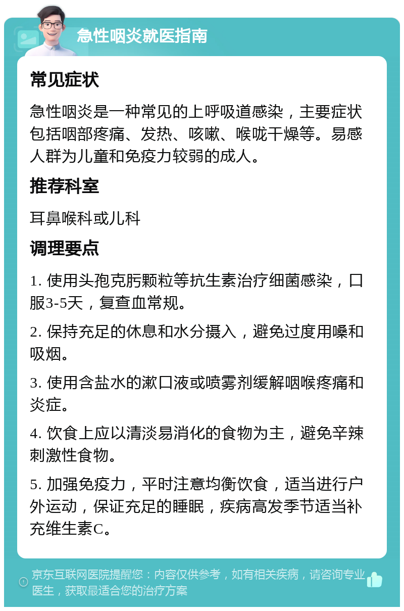 急性咽炎就医指南 常见症状 急性咽炎是一种常见的上呼吸道感染，主要症状包括咽部疼痛、发热、咳嗽、喉咙干燥等。易感人群为儿童和免疫力较弱的成人。 推荐科室 耳鼻喉科或儿科 调理要点 1. 使用头孢克肟颗粒等抗生素治疗细菌感染，口服3-5天，复查血常规。 2. 保持充足的休息和水分摄入，避免过度用嗓和吸烟。 3. 使用含盐水的漱口液或喷雾剂缓解咽喉疼痛和炎症。 4. 饮食上应以清淡易消化的食物为主，避免辛辣刺激性食物。 5. 加强免疫力，平时注意均衡饮食，适当进行户外运动，保证充足的睡眠，疾病高发季节适当补充维生素C。