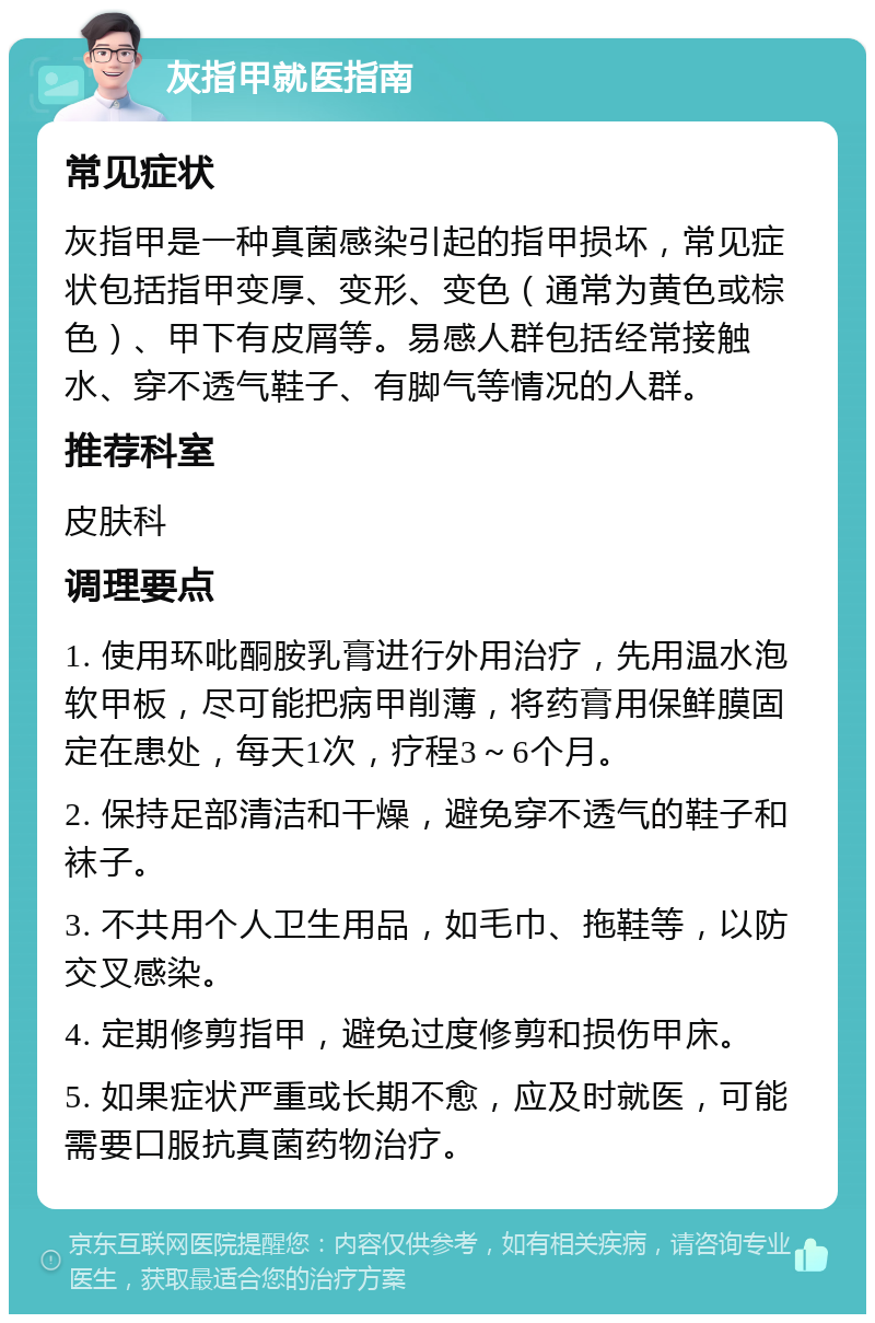 灰指甲就医指南 常见症状 灰指甲是一种真菌感染引起的指甲损坏，常见症状包括指甲变厚、变形、变色（通常为黄色或棕色）、甲下有皮屑等。易感人群包括经常接触水、穿不透气鞋子、有脚气等情况的人群。 推荐科室 皮肤科 调理要点 1. 使用环吡酮胺乳膏进行外用治疗，先用温水泡软甲板，尽可能把病甲削薄，将药膏用保鲜膜固定在患处，每天1次，疗程3～6个月。 2. 保持足部清洁和干燥，避免穿不透气的鞋子和袜子。 3. 不共用个人卫生用品，如毛巾、拖鞋等，以防交叉感染。 4. 定期修剪指甲，避免过度修剪和损伤甲床。 5. 如果症状严重或长期不愈，应及时就医，可能需要口服抗真菌药物治疗。