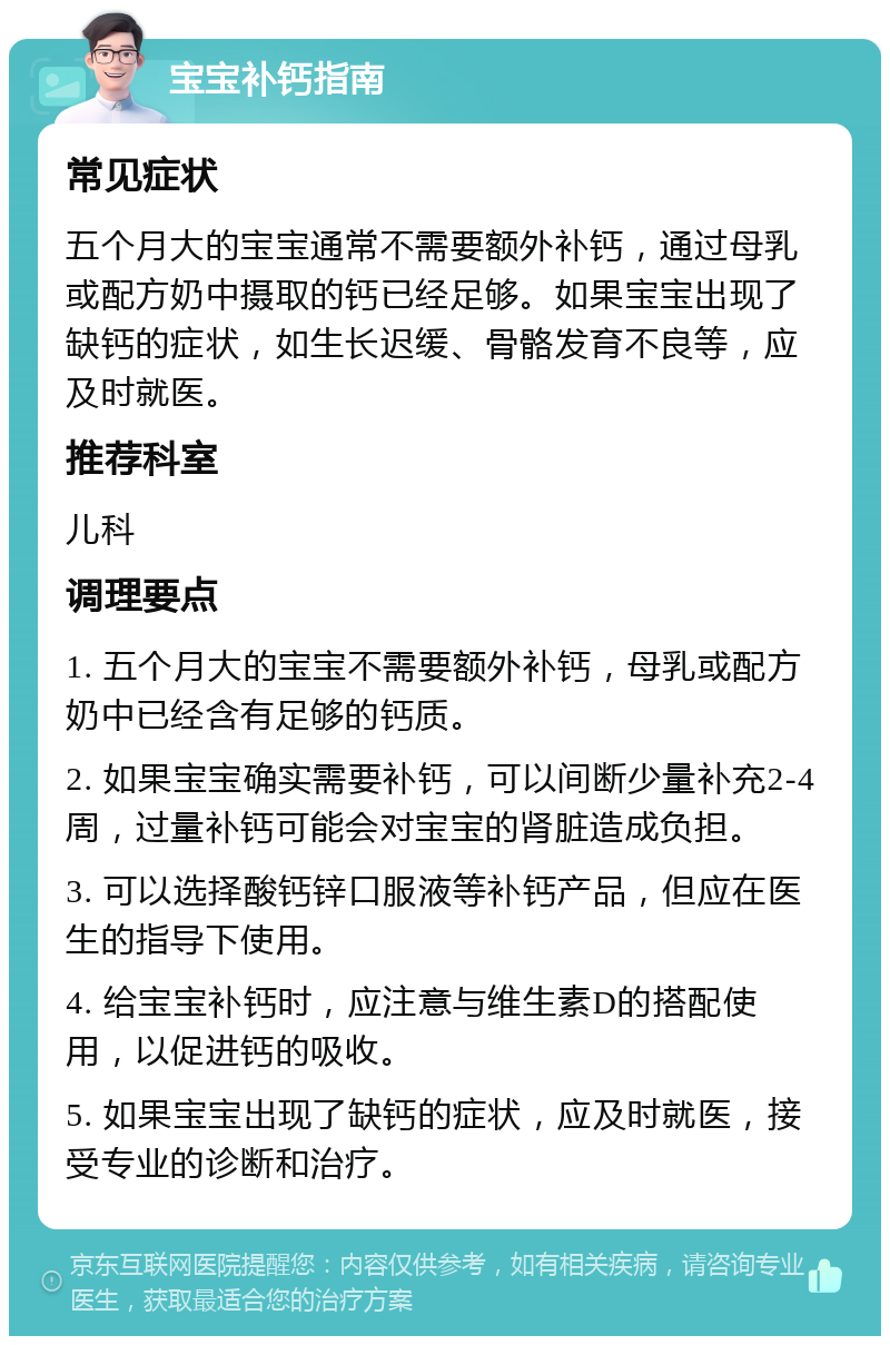 宝宝补钙指南 常见症状 五个月大的宝宝通常不需要额外补钙，通过母乳或配方奶中摄取的钙已经足够。如果宝宝出现了缺钙的症状，如生长迟缓、骨骼发育不良等，应及时就医。 推荐科室 儿科 调理要点 1. 五个月大的宝宝不需要额外补钙，母乳或配方奶中已经含有足够的钙质。 2. 如果宝宝确实需要补钙，可以间断少量补充2-4周，过量补钙可能会对宝宝的肾脏造成负担。 3. 可以选择酸钙锌口服液等补钙产品，但应在医生的指导下使用。 4. 给宝宝补钙时，应注意与维生素D的搭配使用，以促进钙的吸收。 5. 如果宝宝出现了缺钙的症状，应及时就医，接受专业的诊断和治疗。