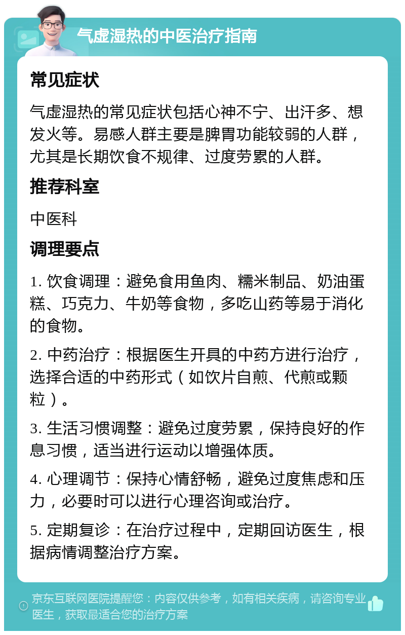 气虚湿热的中医治疗指南 常见症状 气虚湿热的常见症状包括心神不宁、出汗多、想发火等。易感人群主要是脾胃功能较弱的人群，尤其是长期饮食不规律、过度劳累的人群。 推荐科室 中医科 调理要点 1. 饮食调理：避免食用鱼肉、糯米制品、奶油蛋糕、巧克力、牛奶等食物，多吃山药等易于消化的食物。 2. 中药治疗：根据医生开具的中药方进行治疗，选择合适的中药形式（如饮片自煎、代煎或颗粒）。 3. 生活习惯调整：避免过度劳累，保持良好的作息习惯，适当进行运动以增强体质。 4. 心理调节：保持心情舒畅，避免过度焦虑和压力，必要时可以进行心理咨询或治疗。 5. 定期复诊：在治疗过程中，定期回访医生，根据病情调整治疗方案。