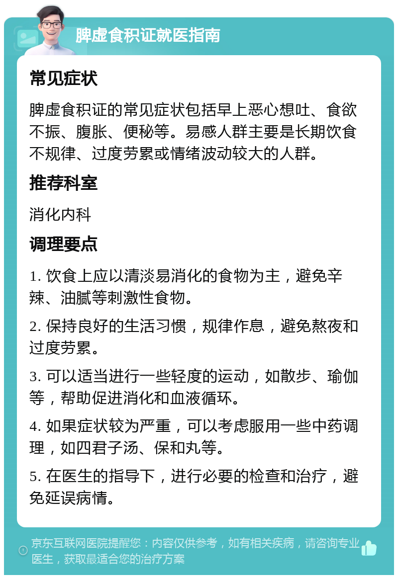 脾虚食积证就医指南 常见症状 脾虚食积证的常见症状包括早上恶心想吐、食欲不振、腹胀、便秘等。易感人群主要是长期饮食不规律、过度劳累或情绪波动较大的人群。 推荐科室 消化内科 调理要点 1. 饮食上应以清淡易消化的食物为主，避免辛辣、油腻等刺激性食物。 2. 保持良好的生活习惯，规律作息，避免熬夜和过度劳累。 3. 可以适当进行一些轻度的运动，如散步、瑜伽等，帮助促进消化和血液循环。 4. 如果症状较为严重，可以考虑服用一些中药调理，如四君子汤、保和丸等。 5. 在医生的指导下，进行必要的检查和治疗，避免延误病情。