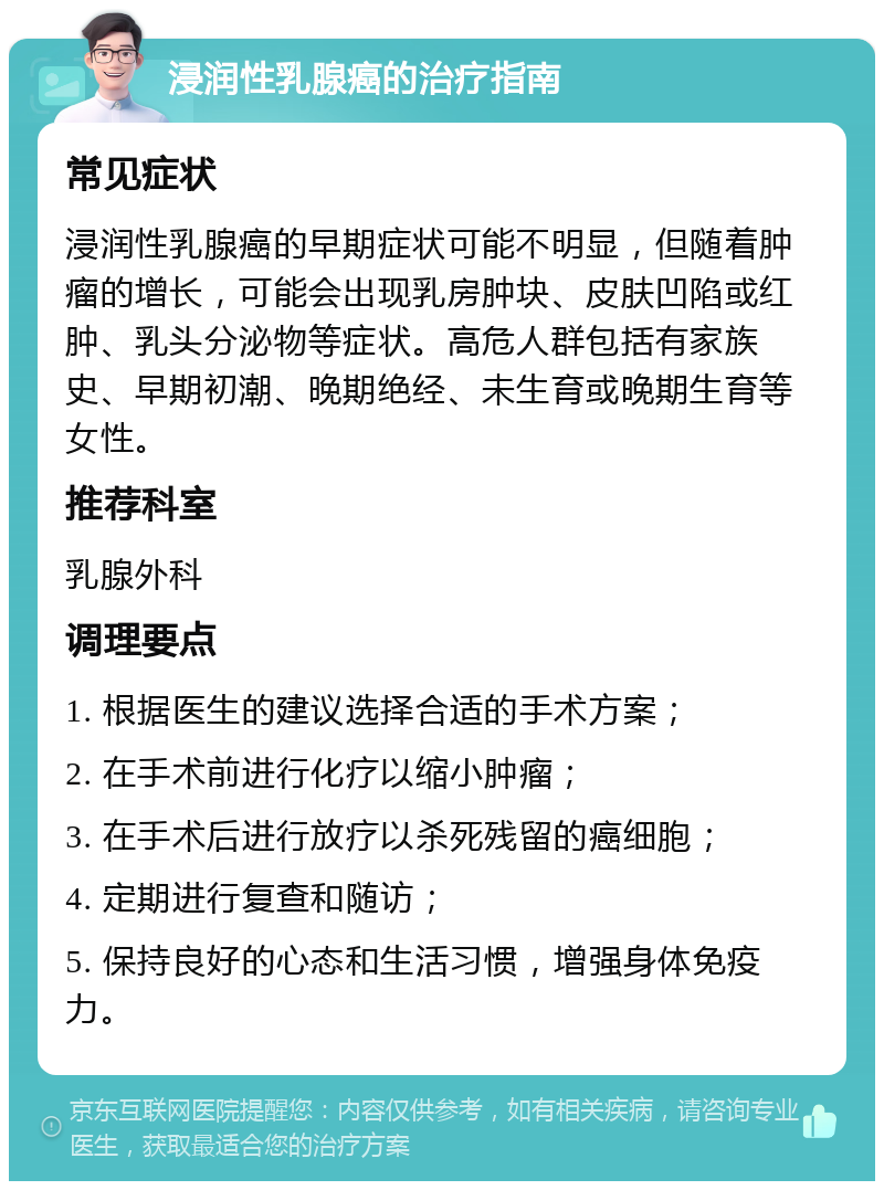 浸润性乳腺癌的治疗指南 常见症状 浸润性乳腺癌的早期症状可能不明显，但随着肿瘤的增长，可能会出现乳房肿块、皮肤凹陷或红肿、乳头分泌物等症状。高危人群包括有家族史、早期初潮、晚期绝经、未生育或晚期生育等女性。 推荐科室 乳腺外科 调理要点 1. 根据医生的建议选择合适的手术方案； 2. 在手术前进行化疗以缩小肿瘤； 3. 在手术后进行放疗以杀死残留的癌细胞； 4. 定期进行复查和随访； 5. 保持良好的心态和生活习惯，增强身体免疫力。