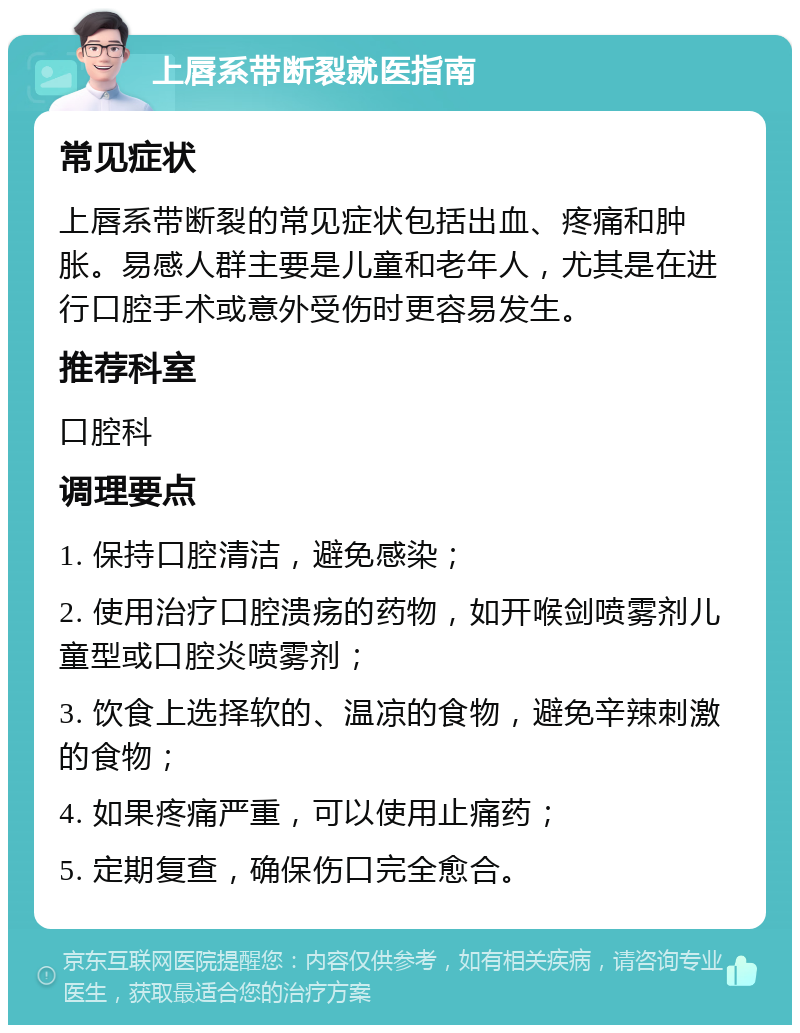 上唇系带断裂就医指南 常见症状 上唇系带断裂的常见症状包括出血、疼痛和肿胀。易感人群主要是儿童和老年人，尤其是在进行口腔手术或意外受伤时更容易发生。 推荐科室 口腔科 调理要点 1. 保持口腔清洁，避免感染； 2. 使用治疗口腔溃疡的药物，如开喉剑喷雾剂儿童型或口腔炎喷雾剂； 3. 饮食上选择软的、温凉的食物，避免辛辣刺激的食物； 4. 如果疼痛严重，可以使用止痛药； 5. 定期复查，确保伤口完全愈合。