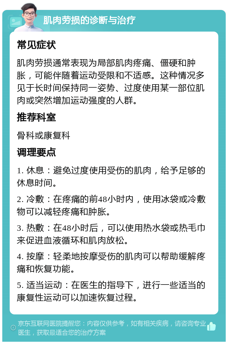 肌肉劳损的诊断与治疗 常见症状 肌肉劳损通常表现为局部肌肉疼痛、僵硬和肿胀，可能伴随着运动受限和不适感。这种情况多见于长时间保持同一姿势、过度使用某一部位肌肉或突然增加运动强度的人群。 推荐科室 骨科或康复科 调理要点 1. 休息：避免过度使用受伤的肌肉，给予足够的休息时间。 2. 冷敷：在疼痛的前48小时内，使用冰袋或冷敷物可以减轻疼痛和肿胀。 3. 热敷：在48小时后，可以使用热水袋或热毛巾来促进血液循环和肌肉放松。 4. 按摩：轻柔地按摩受伤的肌肉可以帮助缓解疼痛和恢复功能。 5. 适当运动：在医生的指导下，进行一些适当的康复性运动可以加速恢复过程。