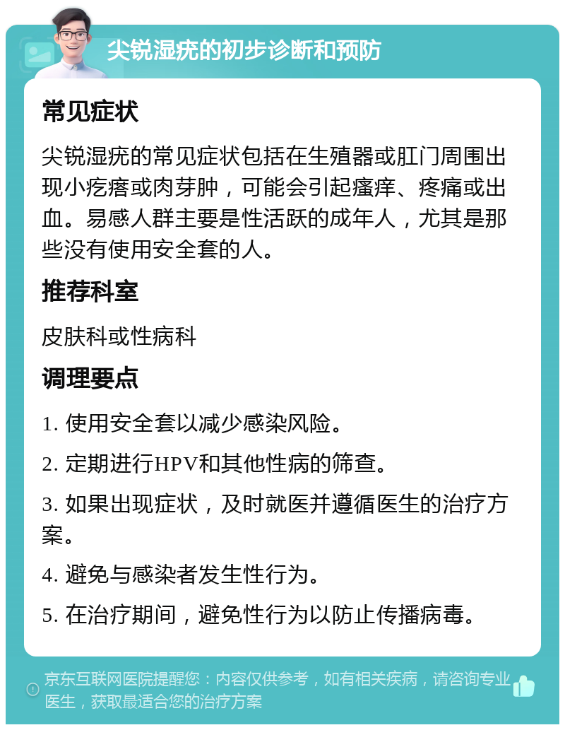 尖锐湿疣的初步诊断和预防 常见症状 尖锐湿疣的常见症状包括在生殖器或肛门周围出现小疙瘩或肉芽肿，可能会引起瘙痒、疼痛或出血。易感人群主要是性活跃的成年人，尤其是那些没有使用安全套的人。 推荐科室 皮肤科或性病科 调理要点 1. 使用安全套以减少感染风险。 2. 定期进行HPV和其他性病的筛查。 3. 如果出现症状，及时就医并遵循医生的治疗方案。 4. 避免与感染者发生性行为。 5. 在治疗期间，避免性行为以防止传播病毒。