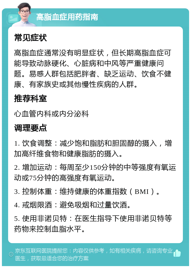 高脂血症用药指南 常见症状 高脂血症通常没有明显症状，但长期高脂血症可能导致动脉硬化、心脏病和中风等严重健康问题。易感人群包括肥胖者、缺乏运动、饮食不健康、有家族史或其他慢性疾病的人群。 推荐科室 心血管内科或内分泌科 调理要点 1. 饮食调整：减少饱和脂肪和胆固醇的摄入，增加高纤维食物和健康脂肪的摄入。 2. 增加运动：每周至少150分钟的中等强度有氧运动或75分钟的高强度有氧运动。 3. 控制体重：维持健康的体重指数（BMI）。 4. 戒烟限酒：避免吸烟和过量饮酒。 5. 使用非诺贝特：在医生指导下使用非诺贝特等药物来控制血脂水平。