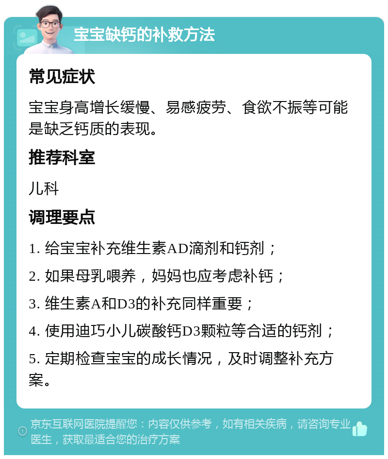 宝宝缺钙的补救方法 常见症状 宝宝身高增长缓慢、易感疲劳、食欲不振等可能是缺乏钙质的表现。 推荐科室 儿科 调理要点 1. 给宝宝补充维生素AD滴剂和钙剂； 2. 如果母乳喂养，妈妈也应考虑补钙； 3. 维生素A和D3的补充同样重要； 4. 使用迪巧小儿碳酸钙D3颗粒等合适的钙剂； 5. 定期检查宝宝的成长情况，及时调整补充方案。