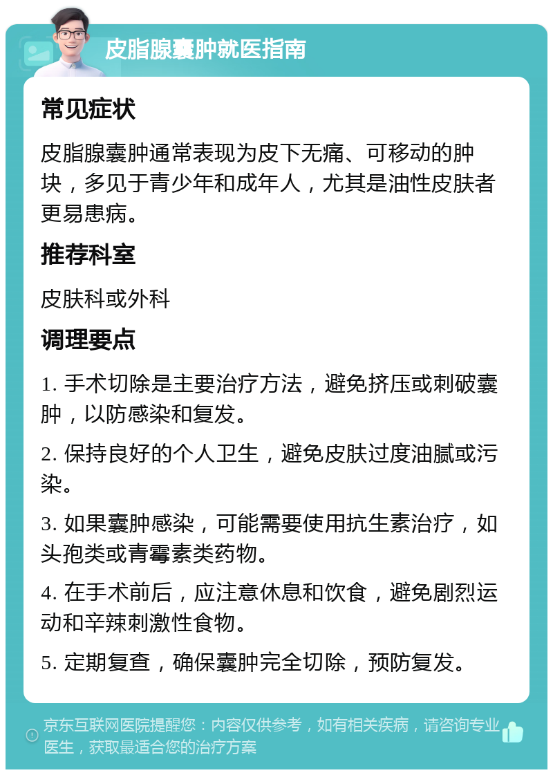 皮脂腺囊肿就医指南 常见症状 皮脂腺囊肿通常表现为皮下无痛、可移动的肿块，多见于青少年和成年人，尤其是油性皮肤者更易患病。 推荐科室 皮肤科或外科 调理要点 1. 手术切除是主要治疗方法，避免挤压或刺破囊肿，以防感染和复发。 2. 保持良好的个人卫生，避免皮肤过度油腻或污染。 3. 如果囊肿感染，可能需要使用抗生素治疗，如头孢类或青霉素类药物。 4. 在手术前后，应注意休息和饮食，避免剧烈运动和辛辣刺激性食物。 5. 定期复查，确保囊肿完全切除，预防复发。