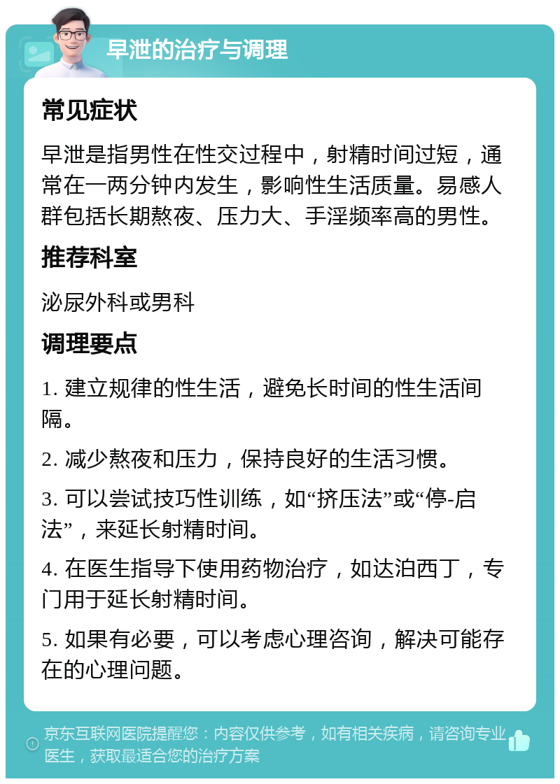 早泄的治疗与调理 常见症状 早泄是指男性在性交过程中，射精时间过短，通常在一两分钟内发生，影响性生活质量。易感人群包括长期熬夜、压力大、手淫频率高的男性。 推荐科室 泌尿外科或男科 调理要点 1. 建立规律的性生活，避免长时间的性生活间隔。 2. 减少熬夜和压力，保持良好的生活习惯。 3. 可以尝试技巧性训练，如“挤压法”或“停-启法”，来延长射精时间。 4. 在医生指导下使用药物治疗，如达泊西丁，专门用于延长射精时间。 5. 如果有必要，可以考虑心理咨询，解决可能存在的心理问题。