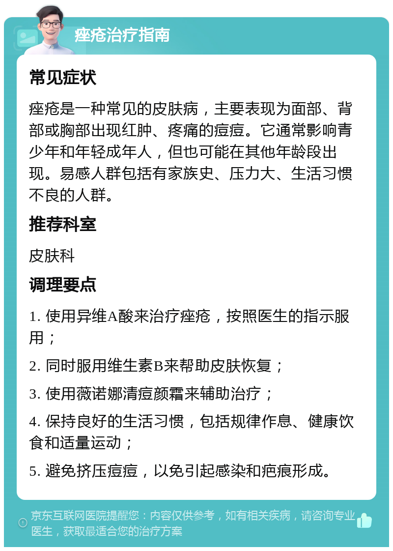 痤疮治疗指南 常见症状 痤疮是一种常见的皮肤病，主要表现为面部、背部或胸部出现红肿、疼痛的痘痘。它通常影响青少年和年轻成年人，但也可能在其他年龄段出现。易感人群包括有家族史、压力大、生活习惯不良的人群。 推荐科室 皮肤科 调理要点 1. 使用异维A酸来治疗痤疮，按照医生的指示服用； 2. 同时服用维生素B来帮助皮肤恢复； 3. 使用薇诺娜清痘颜霜来辅助治疗； 4. 保持良好的生活习惯，包括规律作息、健康饮食和适量运动； 5. 避免挤压痘痘，以免引起感染和疤痕形成。