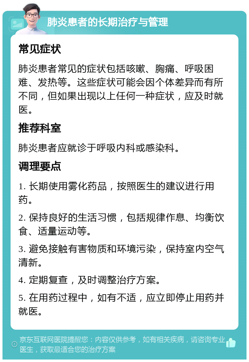 肺炎患者的长期治疗与管理 常见症状 肺炎患者常见的症状包括咳嗽、胸痛、呼吸困难、发热等。这些症状可能会因个体差异而有所不同，但如果出现以上任何一种症状，应及时就医。 推荐科室 肺炎患者应就诊于呼吸内科或感染科。 调理要点 1. 长期使用雾化药品，按照医生的建议进行用药。 2. 保持良好的生活习惯，包括规律作息、均衡饮食、适量运动等。 3. 避免接触有害物质和环境污染，保持室内空气清新。 4. 定期复查，及时调整治疗方案。 5. 在用药过程中，如有不适，应立即停止用药并就医。