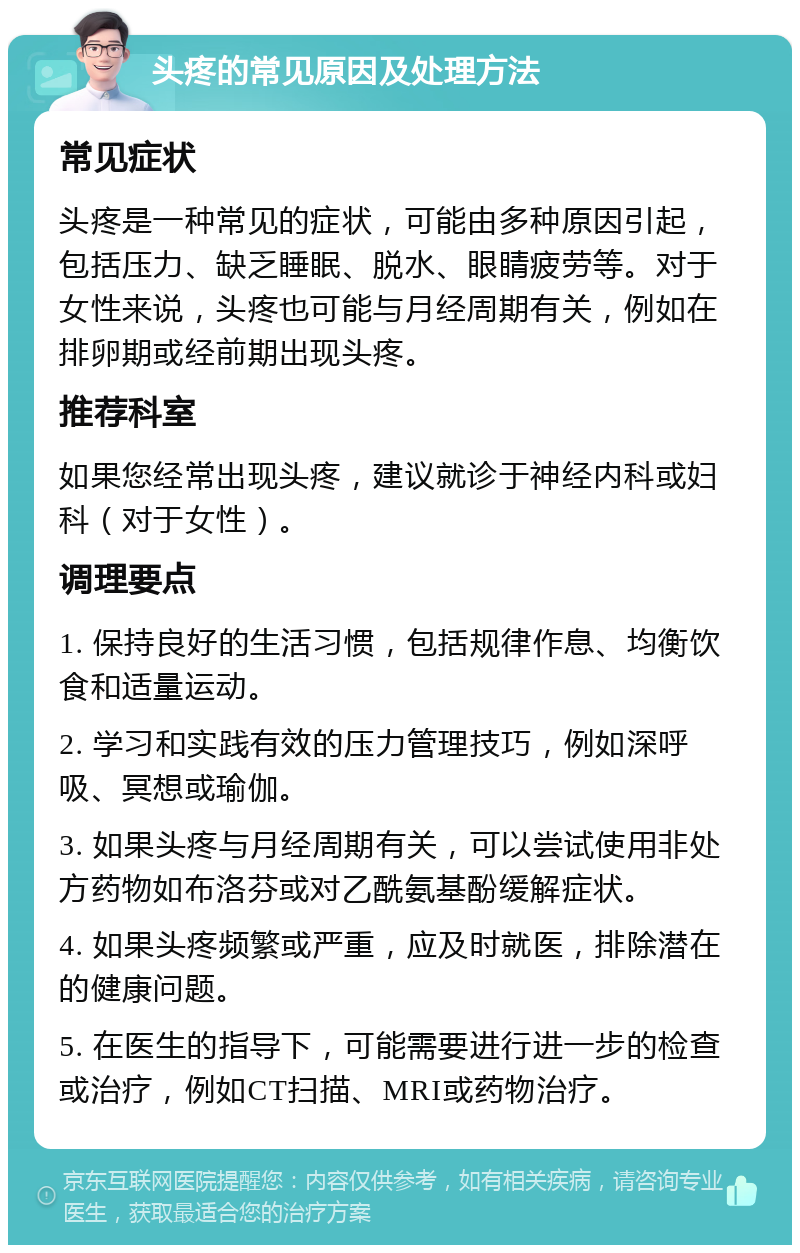 头疼的常见原因及处理方法 常见症状 头疼是一种常见的症状，可能由多种原因引起，包括压力、缺乏睡眠、脱水、眼睛疲劳等。对于女性来说，头疼也可能与月经周期有关，例如在排卵期或经前期出现头疼。 推荐科室 如果您经常出现头疼，建议就诊于神经内科或妇科（对于女性）。 调理要点 1. 保持良好的生活习惯，包括规律作息、均衡饮食和适量运动。 2. 学习和实践有效的压力管理技巧，例如深呼吸、冥想或瑜伽。 3. 如果头疼与月经周期有关，可以尝试使用非处方药物如布洛芬或对乙酰氨基酚缓解症状。 4. 如果头疼频繁或严重，应及时就医，排除潜在的健康问题。 5. 在医生的指导下，可能需要进行进一步的检查或治疗，例如CT扫描、MRI或药物治疗。