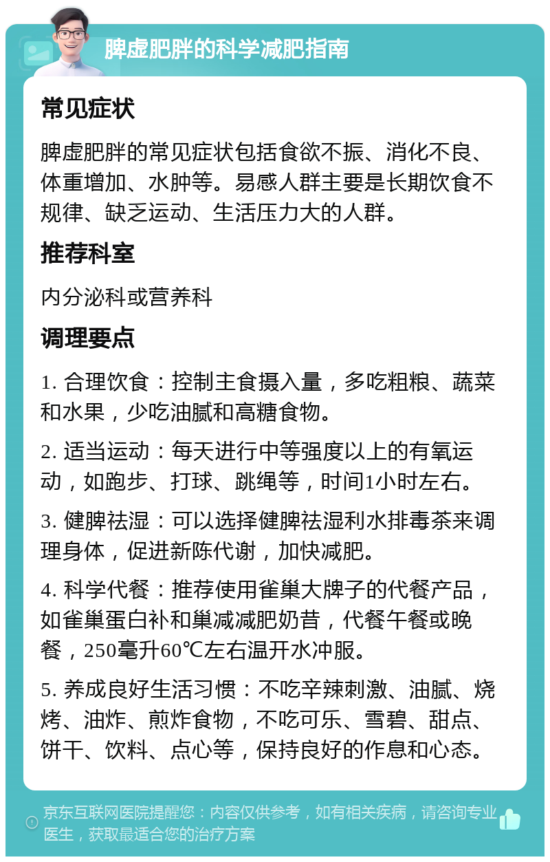 脾虚肥胖的科学减肥指南 常见症状 脾虚肥胖的常见症状包括食欲不振、消化不良、体重增加、水肿等。易感人群主要是长期饮食不规律、缺乏运动、生活压力大的人群。 推荐科室 内分泌科或营养科 调理要点 1. 合理饮食：控制主食摄入量，多吃粗粮、蔬菜和水果，少吃油腻和高糖食物。 2. 适当运动：每天进行中等强度以上的有氧运动，如跑步、打球、跳绳等，时间1小时左右。 3. 健脾祛湿：可以选择健脾祛湿利水排毒茶来调理身体，促进新陈代谢，加快减肥。 4. 科学代餐：推荐使用雀巢大牌子的代餐产品，如雀巢蛋白补和巢减减肥奶昔，代餐午餐或晚餐，250毫升60℃左右温开水冲服。 5. 养成良好生活习惯：不吃辛辣刺激、油腻、烧烤、油炸、煎炸食物，不吃可乐、雪碧、甜点、饼干、饮料、点心等，保持良好的作息和心态。