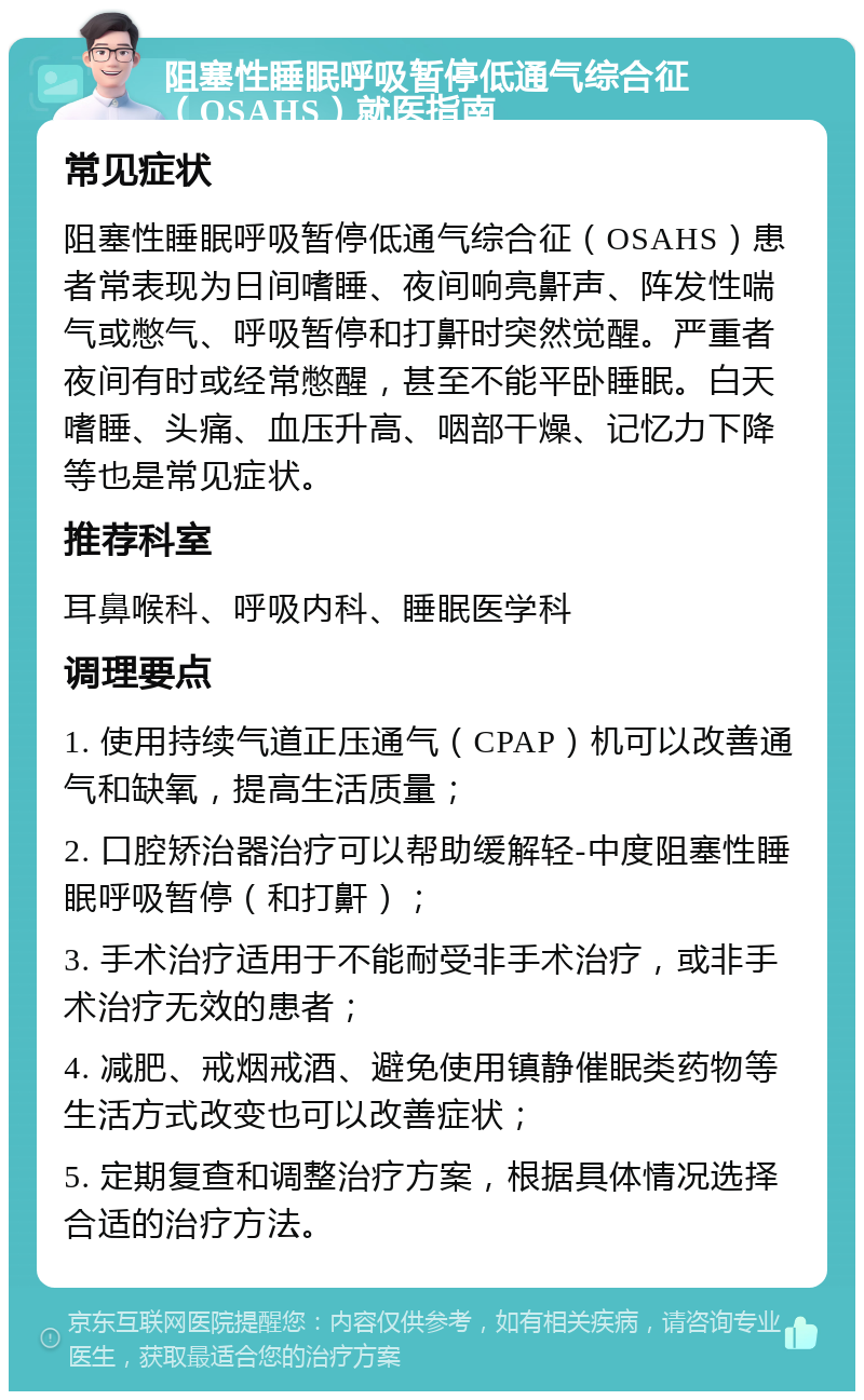 阻塞性睡眠呼吸暂停低通气综合征（OSAHS）就医指南 常见症状 阻塞性睡眠呼吸暂停低通气综合征（OSAHS）患者常表现为日间嗜睡、夜间响亮鼾声、阵发性喘气或憋气、呼吸暂停和打鼾时突然觉醒。严重者夜间有时或经常憋醒，甚至不能平卧睡眠。白天嗜睡、头痛、血压升高、咽部干燥、记忆力下降等也是常见症状。 推荐科室 耳鼻喉科、呼吸内科、睡眠医学科 调理要点 1. 使用持续气道正压通气（CPAP）机可以改善通气和缺氧，提高生活质量； 2. 口腔矫治器治疗可以帮助缓解轻-中度阻塞性睡眠呼吸暂停（和打鼾）； 3. 手术治疗适用于不能耐受非手术治疗，或非手术治疗无效的患者； 4. 减肥、戒烟戒酒、避免使用镇静催眠类药物等生活方式改变也可以改善症状； 5. 定期复查和调整治疗方案，根据具体情况选择合适的治疗方法。