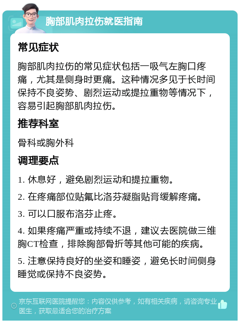 胸部肌肉拉伤就医指南 常见症状 胸部肌肉拉伤的常见症状包括一吸气左胸口疼痛，尤其是侧身时更痛。这种情况多见于长时间保持不良姿势、剧烈运动或提拉重物等情况下，容易引起胸部肌肉拉伤。 推荐科室 骨科或胸外科 调理要点 1. 休息好，避免剧烈运动和提拉重物。 2. 在疼痛部位贴氟比洛芬凝脂贴膏缓解疼痛。 3. 可以口服布洛芬止疼。 4. 如果疼痛严重或持续不退，建议去医院做三维胸CT检查，排除胸部骨折等其他可能的疾病。 5. 注意保持良好的坐姿和睡姿，避免长时间侧身睡觉或保持不良姿势。