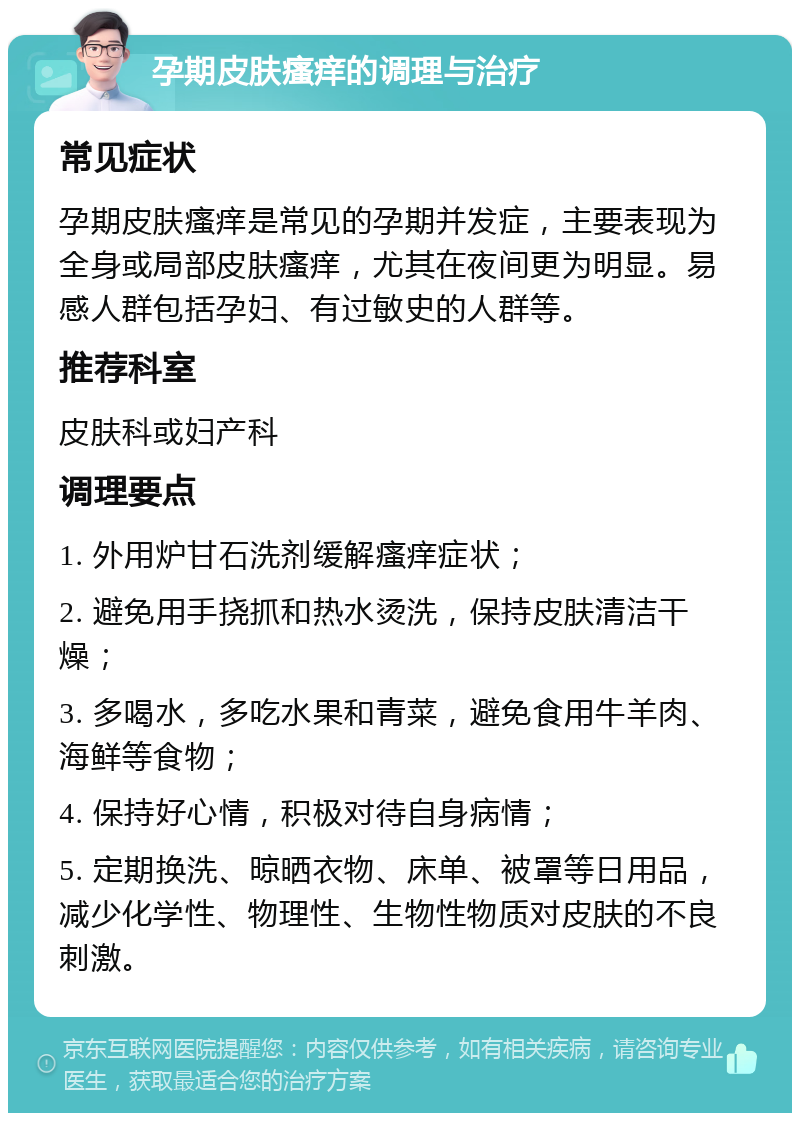 孕期皮肤瘙痒的调理与治疗 常见症状 孕期皮肤瘙痒是常见的孕期并发症，主要表现为全身或局部皮肤瘙痒，尤其在夜间更为明显。易感人群包括孕妇、有过敏史的人群等。 推荐科室 皮肤科或妇产科 调理要点 1. 外用炉甘石洗剂缓解瘙痒症状； 2. 避免用手挠抓和热水烫洗，保持皮肤清洁干燥； 3. 多喝水，多吃水果和青菜，避免食用牛羊肉、海鲜等食物； 4. 保持好心情，积极对待自身病情； 5. 定期换洗、晾晒衣物、床单、被罩等日用品，减少化学性、物理性、生物性物质对皮肤的不良刺激。