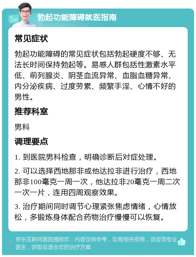 勃起功能障碍就医指南 常见症状 勃起功能障碍的常见症状包括勃起硬度不够、无法长时间保持勃起等。易感人群包括性激素水平低、前列腺炎、阴茎血流异常、血脂血糖异常、内分泌疾病、过度劳累、频繁手淫、心情不好的男性。 推荐科室 男科 调理要点 1. 到医院男科检查，明确诊断后对症处理。 2. 可以选择西地那非或他达拉非进行治疗，西地那非100毫克一周一次，他达拉非20毫克一周二次一次一片，连用四周观察效果。 3. 治疗期间同时调节心理紧张焦虑情绪，心情放松，多锻炼身体配合药物治疗慢慢可以恢复。