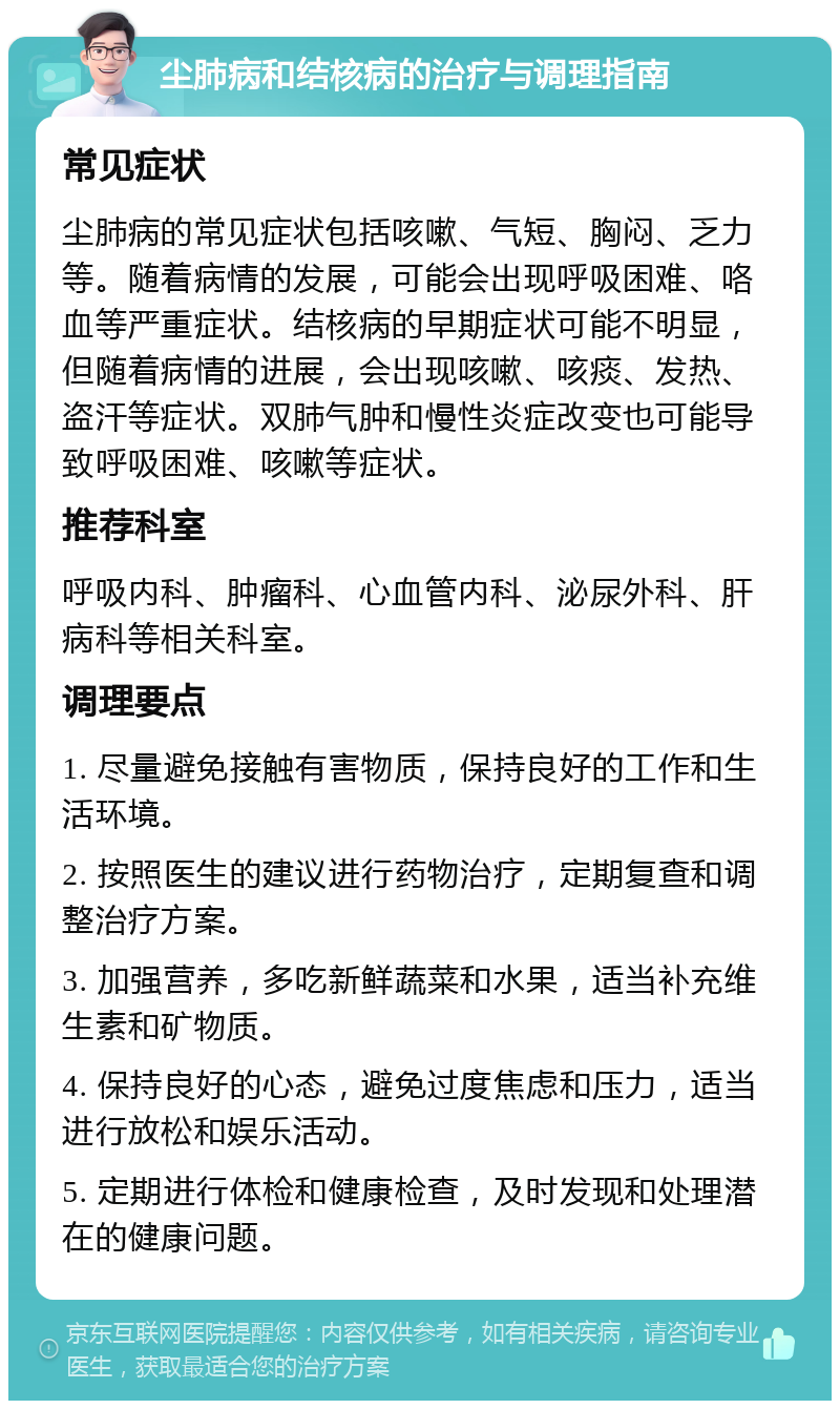 尘肺病和结核病的治疗与调理指南 常见症状 尘肺病的常见症状包括咳嗽、气短、胸闷、乏力等。随着病情的发展，可能会出现呼吸困难、咯血等严重症状。结核病的早期症状可能不明显，但随着病情的进展，会出现咳嗽、咳痰、发热、盗汗等症状。双肺气肿和慢性炎症改变也可能导致呼吸困难、咳嗽等症状。 推荐科室 呼吸内科、肿瘤科、心血管内科、泌尿外科、肝病科等相关科室。 调理要点 1. 尽量避免接触有害物质，保持良好的工作和生活环境。 2. 按照医生的建议进行药物治疗，定期复查和调整治疗方案。 3. 加强营养，多吃新鲜蔬菜和水果，适当补充维生素和矿物质。 4. 保持良好的心态，避免过度焦虑和压力，适当进行放松和娱乐活动。 5. 定期进行体检和健康检查，及时发现和处理潜在的健康问题。