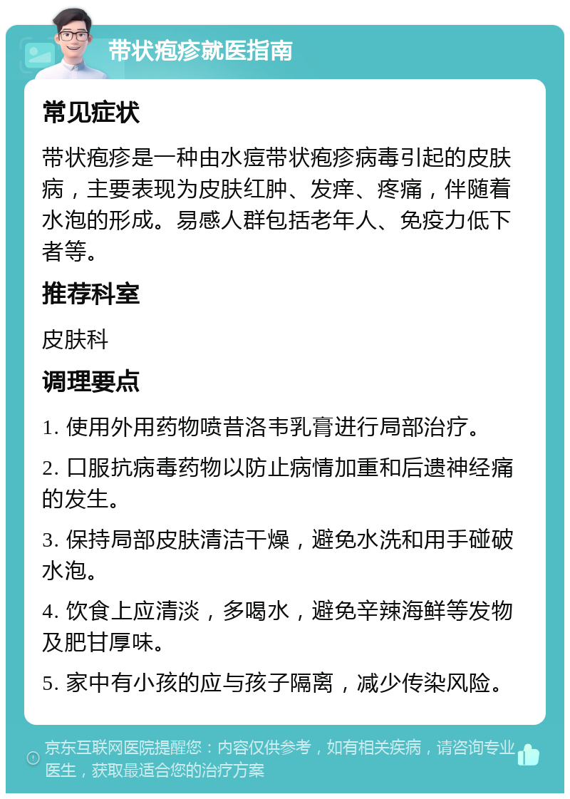 带状疱疹就医指南 常见症状 带状疱疹是一种由水痘带状疱疹病毒引起的皮肤病，主要表现为皮肤红肿、发痒、疼痛，伴随着水泡的形成。易感人群包括老年人、免疫力低下者等。 推荐科室 皮肤科 调理要点 1. 使用外用药物喷昔洛韦乳膏进行局部治疗。 2. 口服抗病毒药物以防止病情加重和后遗神经痛的发生。 3. 保持局部皮肤清洁干燥，避免水洗和用手碰破水泡。 4. 饮食上应清淡，多喝水，避免辛辣海鲜等发物及肥甘厚味。 5. 家中有小孩的应与孩子隔离，减少传染风险。