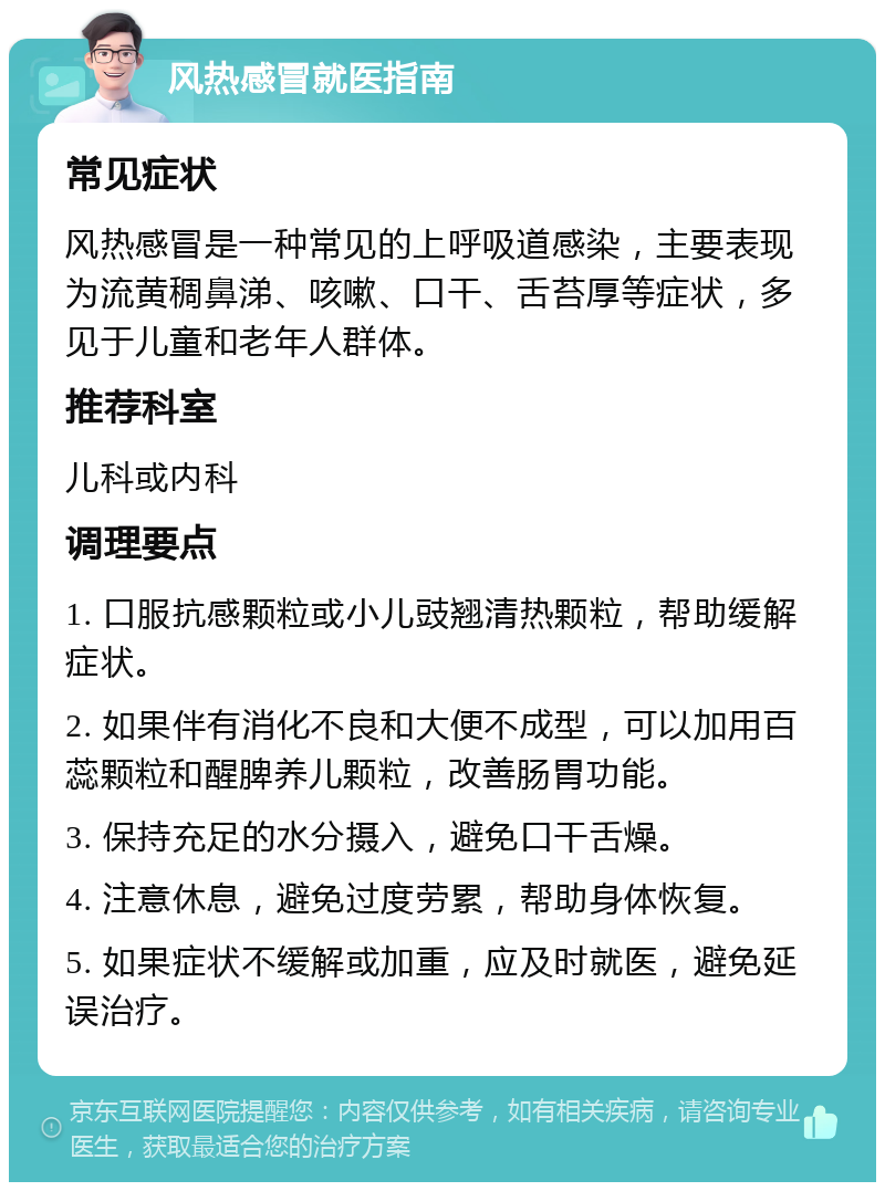 风热感冒就医指南 常见症状 风热感冒是一种常见的上呼吸道感染，主要表现为流黄稠鼻涕、咳嗽、口干、舌苔厚等症状，多见于儿童和老年人群体。 推荐科室 儿科或内科 调理要点 1. 口服抗感颗粒或小儿豉翘清热颗粒，帮助缓解症状。 2. 如果伴有消化不良和大便不成型，可以加用百蕊颗粒和醒脾养儿颗粒，改善肠胃功能。 3. 保持充足的水分摄入，避免口干舌燥。 4. 注意休息，避免过度劳累，帮助身体恢复。 5. 如果症状不缓解或加重，应及时就医，避免延误治疗。