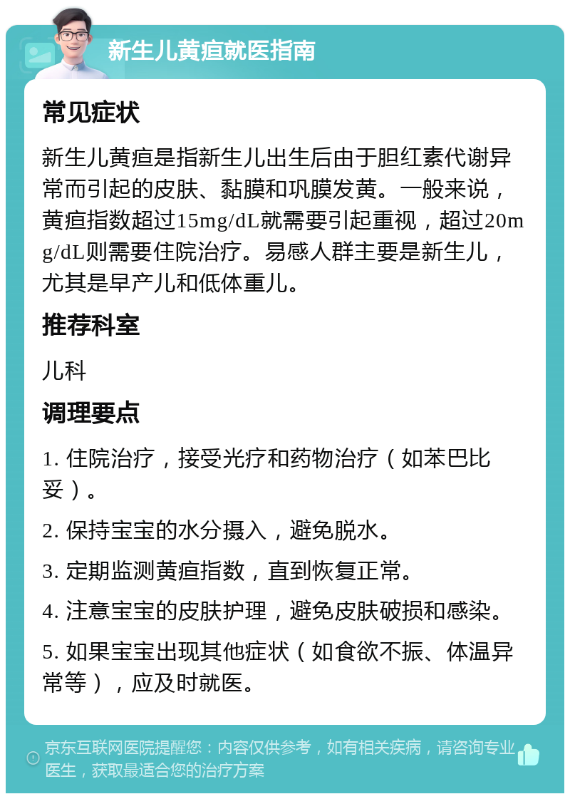 新生儿黄疸就医指南 常见症状 新生儿黄疸是指新生儿出生后由于胆红素代谢异常而引起的皮肤、黏膜和巩膜发黄。一般来说，黄疸指数超过15mg/dL就需要引起重视，超过20mg/dL则需要住院治疗。易感人群主要是新生儿，尤其是早产儿和低体重儿。 推荐科室 儿科 调理要点 1. 住院治疗，接受光疗和药物治疗（如苯巴比妥）。 2. 保持宝宝的水分摄入，避免脱水。 3. 定期监测黄疸指数，直到恢复正常。 4. 注意宝宝的皮肤护理，避免皮肤破损和感染。 5. 如果宝宝出现其他症状（如食欲不振、体温异常等），应及时就医。