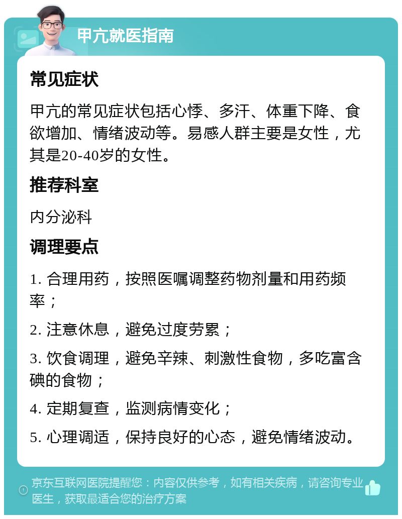 甲亢就医指南 常见症状 甲亢的常见症状包括心悸、多汗、体重下降、食欲增加、情绪波动等。易感人群主要是女性，尤其是20-40岁的女性。 推荐科室 内分泌科 调理要点 1. 合理用药，按照医嘱调整药物剂量和用药频率； 2. 注意休息，避免过度劳累； 3. 饮食调理，避免辛辣、刺激性食物，多吃富含碘的食物； 4. 定期复查，监测病情变化； 5. 心理调适，保持良好的心态，避免情绪波动。