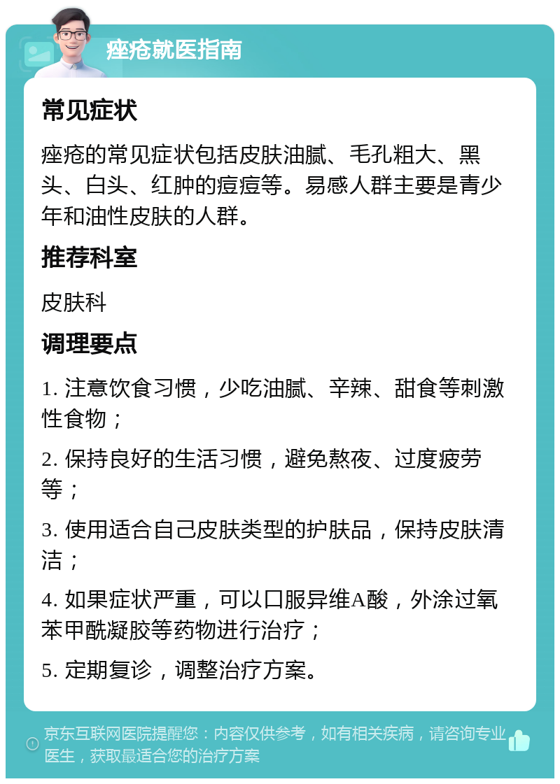 痤疮就医指南 常见症状 痤疮的常见症状包括皮肤油腻、毛孔粗大、黑头、白头、红肿的痘痘等。易感人群主要是青少年和油性皮肤的人群。 推荐科室 皮肤科 调理要点 1. 注意饮食习惯，少吃油腻、辛辣、甜食等刺激性食物； 2. 保持良好的生活习惯，避免熬夜、过度疲劳等； 3. 使用适合自己皮肤类型的护肤品，保持皮肤清洁； 4. 如果症状严重，可以口服异维A酸，外涂过氧苯甲酰凝胶等药物进行治疗； 5. 定期复诊，调整治疗方案。