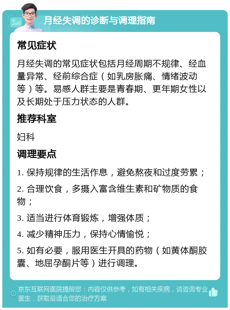 月经失调的诊断与调理指南 常见症状 月经失调的常见症状包括月经周期不规律、经血量异常、经前综合症（如乳房胀痛、情绪波动等）等。易感人群主要是青春期、更年期女性以及长期处于压力状态的人群。 推荐科室 妇科 调理要点 1. 保持规律的生活作息，避免熬夜和过度劳累； 2. 合理饮食，多摄入富含维生素和矿物质的食物； 3. 适当进行体育锻炼，增强体质； 4. 减少精神压力，保持心情愉悦； 5. 如有必要，服用医生开具的药物（如黄体酮胶囊、地屈孕酮片等）进行调理。